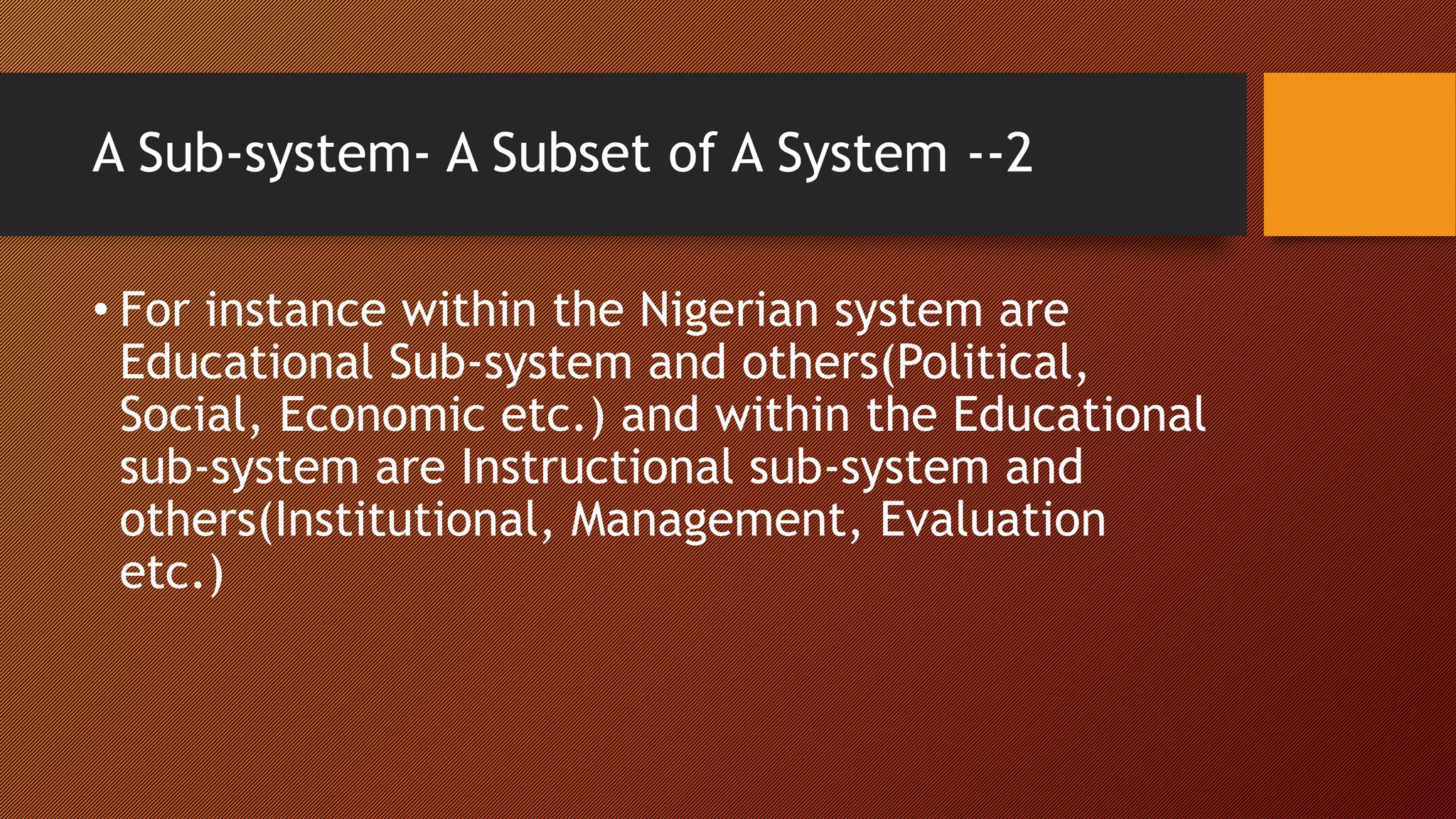 A Sub-system- A Subset of A System --2
• For instance within the Nigerian system are
Educational Sub-system and others(Political,
Social, Economic etc.) and within the Educational
sub-system are Instructional sub-system and
others(Institutional, Management, Evaluation
etc.)
 
