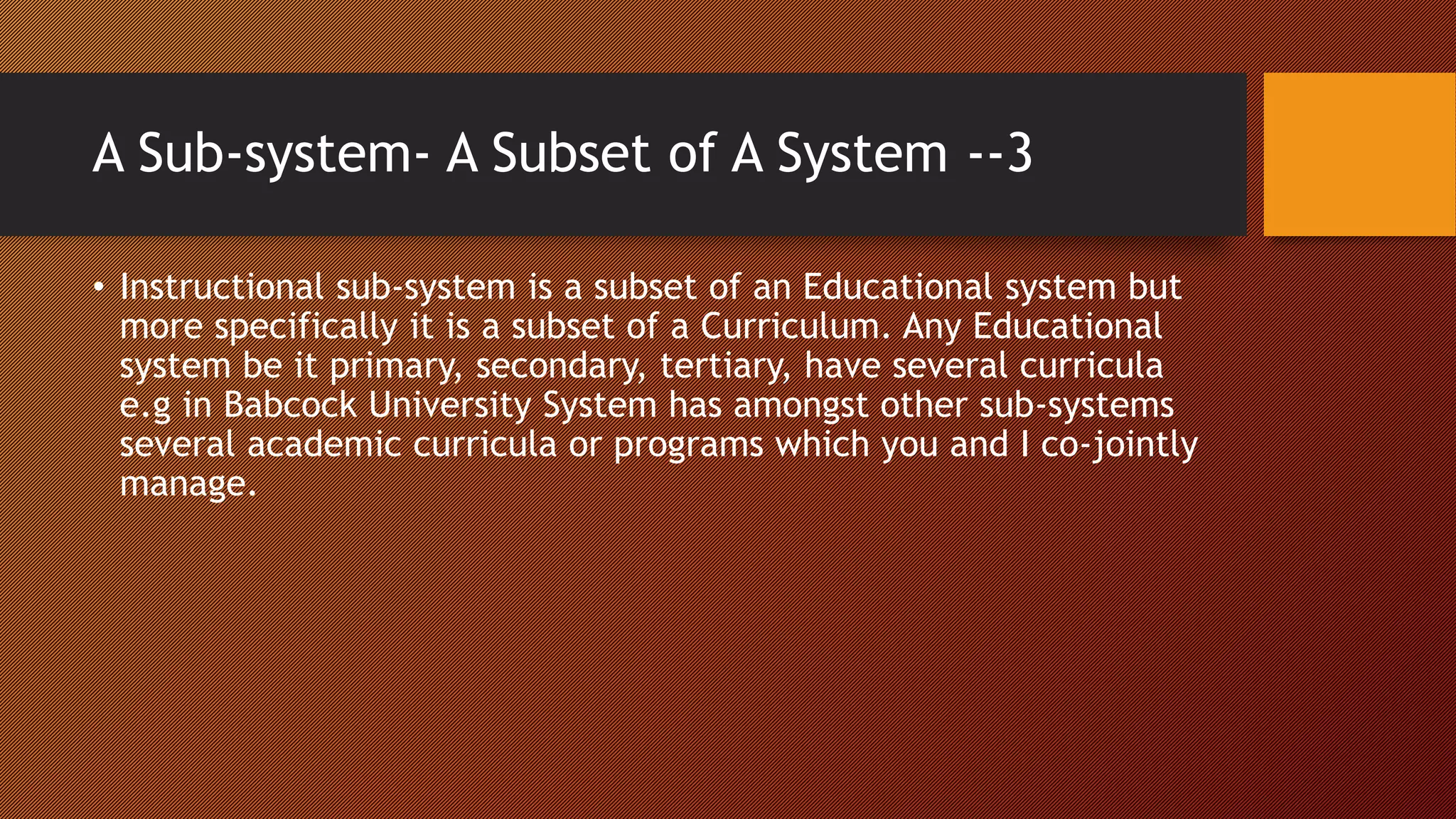 A Sub-system- A Subset of A System --3
• Instructional sub-system is a subset of an Educational system but
more specifically it is a subset of a Curriculum. Any Educational
system be it primary, secondary, tertiary, have several curricula
e.g in Babcock University System has amongst other sub-systems
several academic curricula or programs which you and I co-jointly
manage.
 