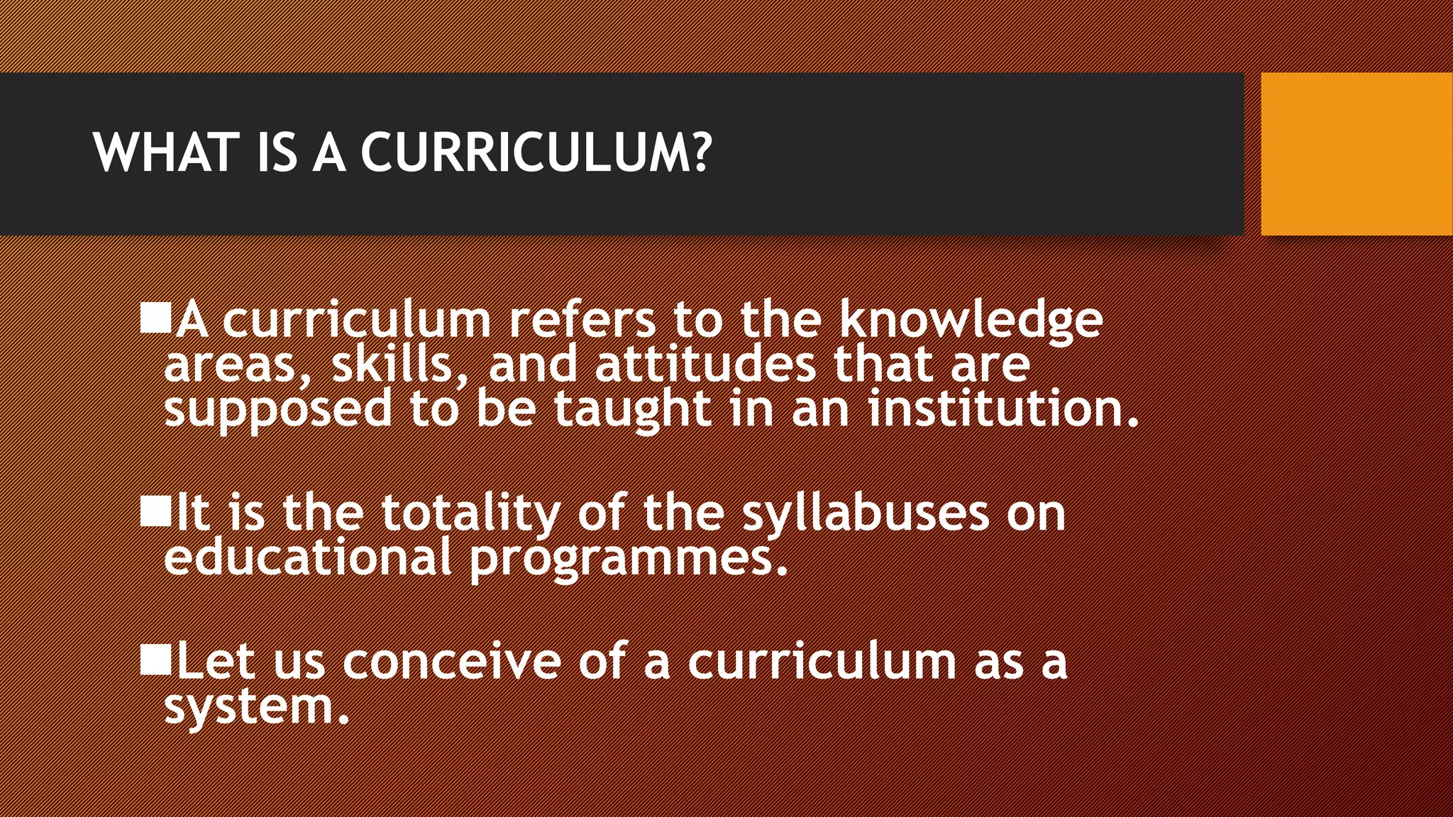 WHAT IS A CURRICULUM?
A curriculum refers to the knowledge
areas, skills, and attitudes that are
supposed to be taught in an institution.
It is the totality of the syllabuses on
educational programmes.
Let us conceive of a curriculum as a
system.
 
