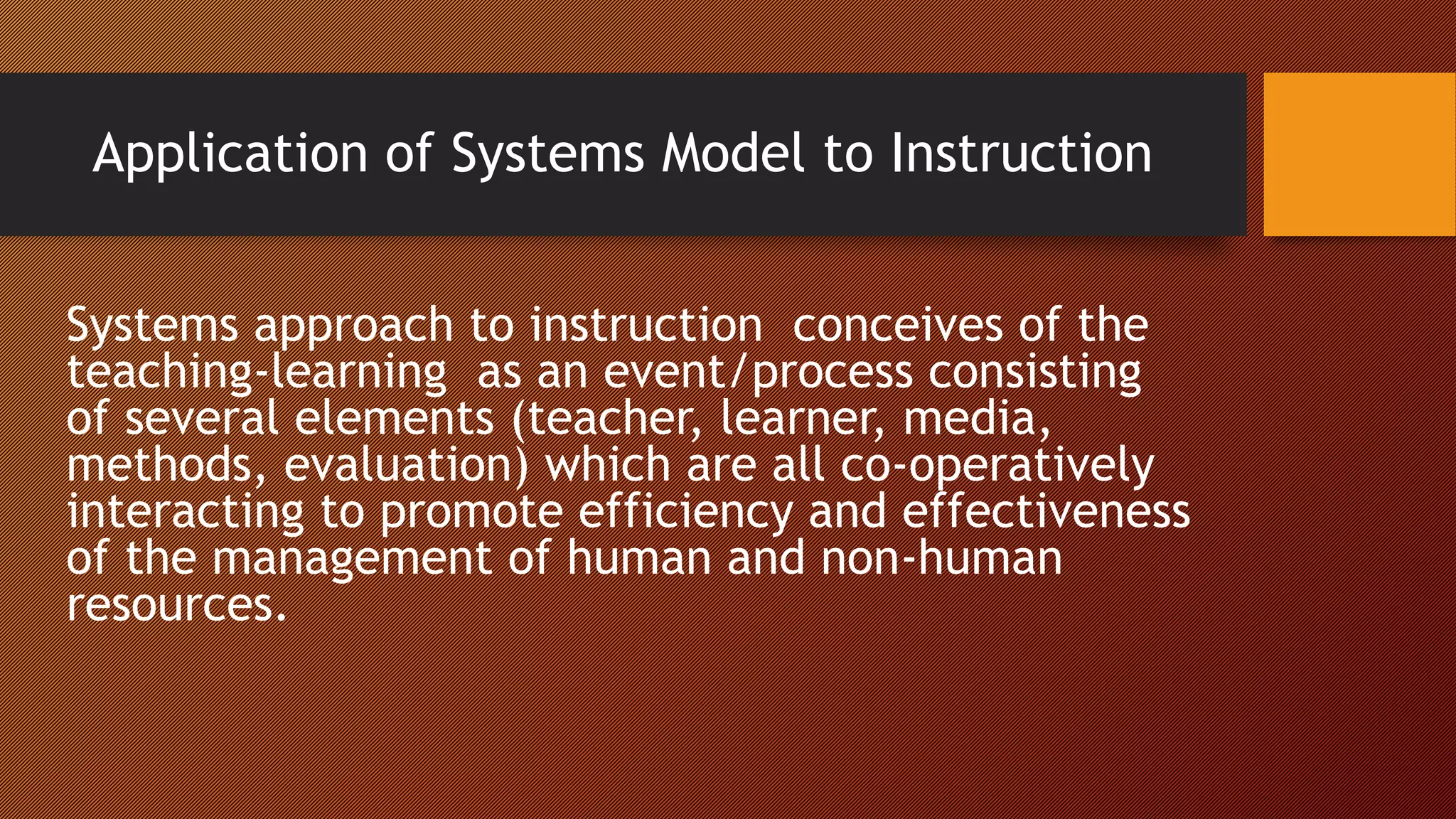 Application of Systems Model to Instruction
Systems approach to instruction conceives of the
teaching-learning as an event/process consisting
of several elements (teacher, learner, media,
methods, evaluation) which are all co-operatively
interacting to promote efficiency and effectiveness
of the management of human and non-human
resources.
 