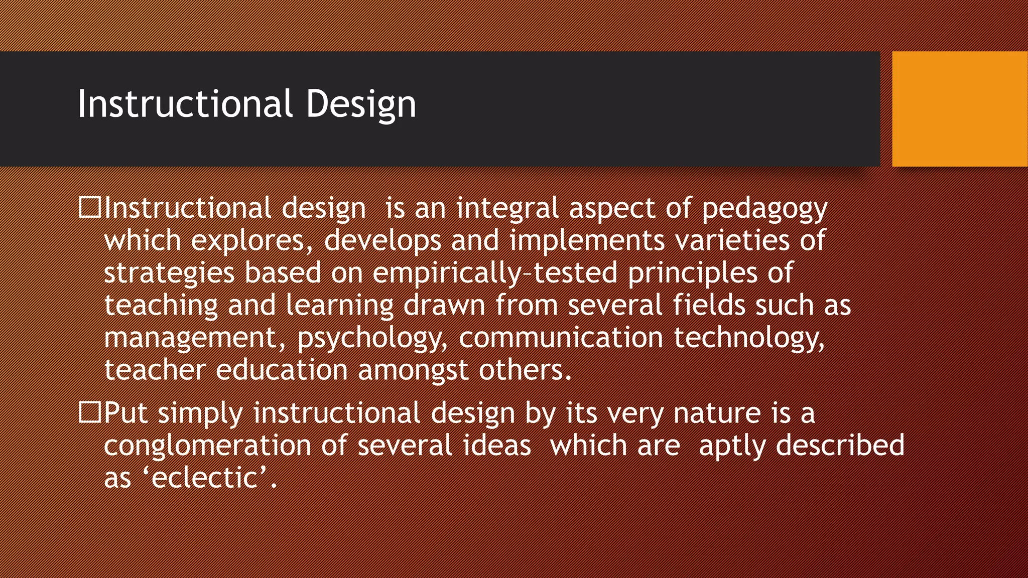 Instructional Design
Instructional design is an integral aspect of pedagogy
which explores, develops and implements varieties of
strategies based on empirically–tested principles of
teaching and learning drawn from several fields such as
management, psychology, communication technology,
teacher education amongst others.
Put simply instructional design by its very nature is a
conglomeration of several ideas which are aptly described
as ‘eclectic’.
 