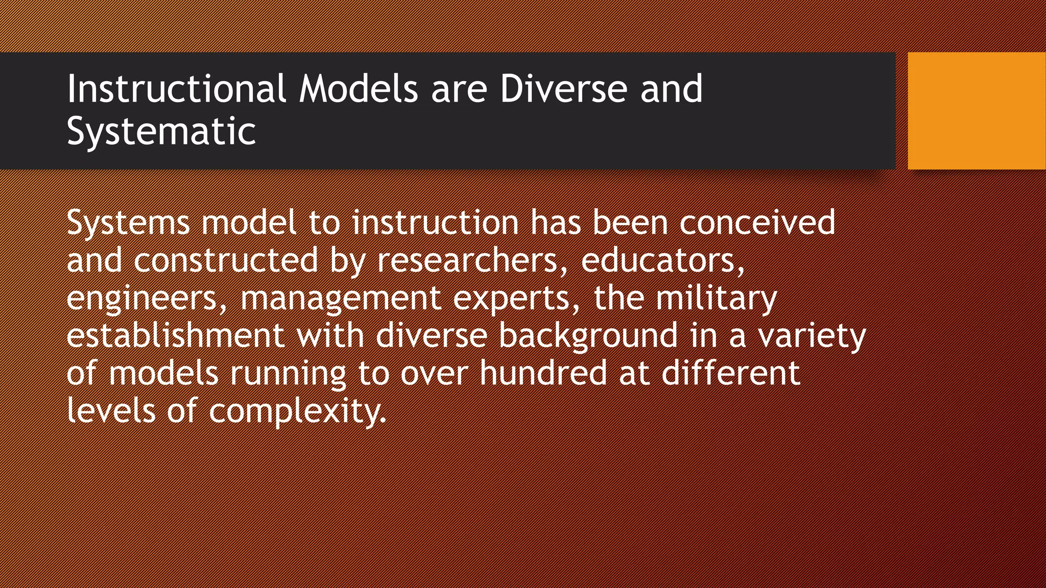Instructional Models are Diverse and
Systematic
Systems model to instruction has been conceived
and constructed by researchers, educators,
engineers, management experts, the military
establishment with diverse background in a variety
of models running to over hundred at different
levels of complexity.
 