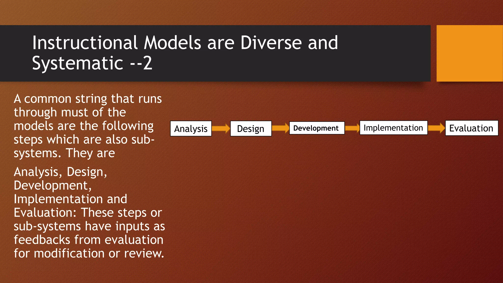 Instructional Models are Diverse and
Systematic --2
A common string that runs
through must of the
models are the following
steps which are also sub-
systems. They are
Analysis, Design,
Development,
Implementation and
Evaluation: These steps or
sub-systems have inputs as
feedbacks from evaluation
for modification or review.
Analysis Design Development Implementation Evaluation
 