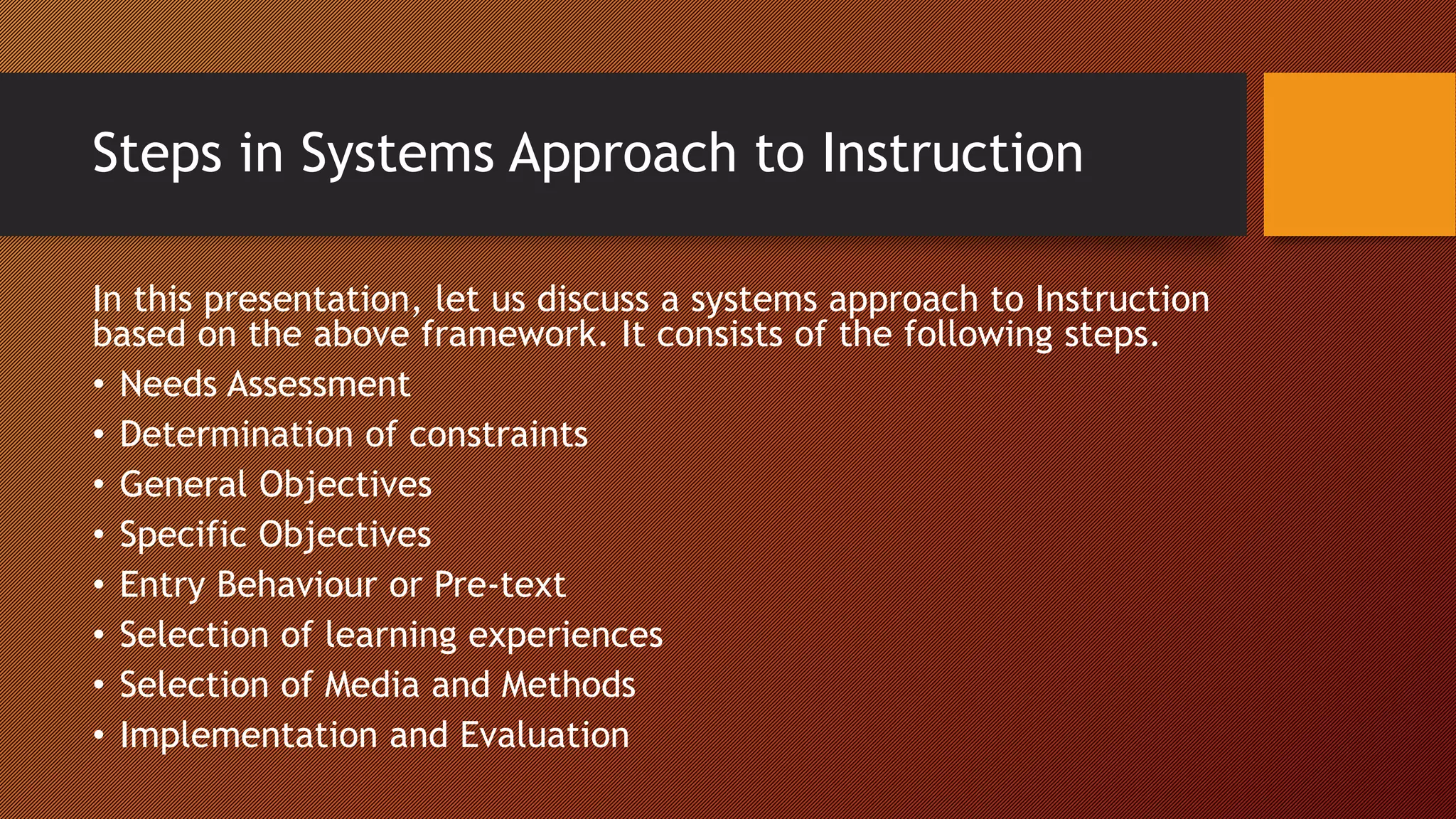 Steps in Systems Approach to Instruction
In this presentation, let us discuss a systems approach to Instruction
based on the above framework. It consists of the following steps.
• Needs Assessment
• Determination of constraints
• General Objectives
• Specific Objectives
• Entry Behaviour or Pre-text
• Selection of learning experiences
• Selection of Media and Methods
• Implementation and Evaluation
 