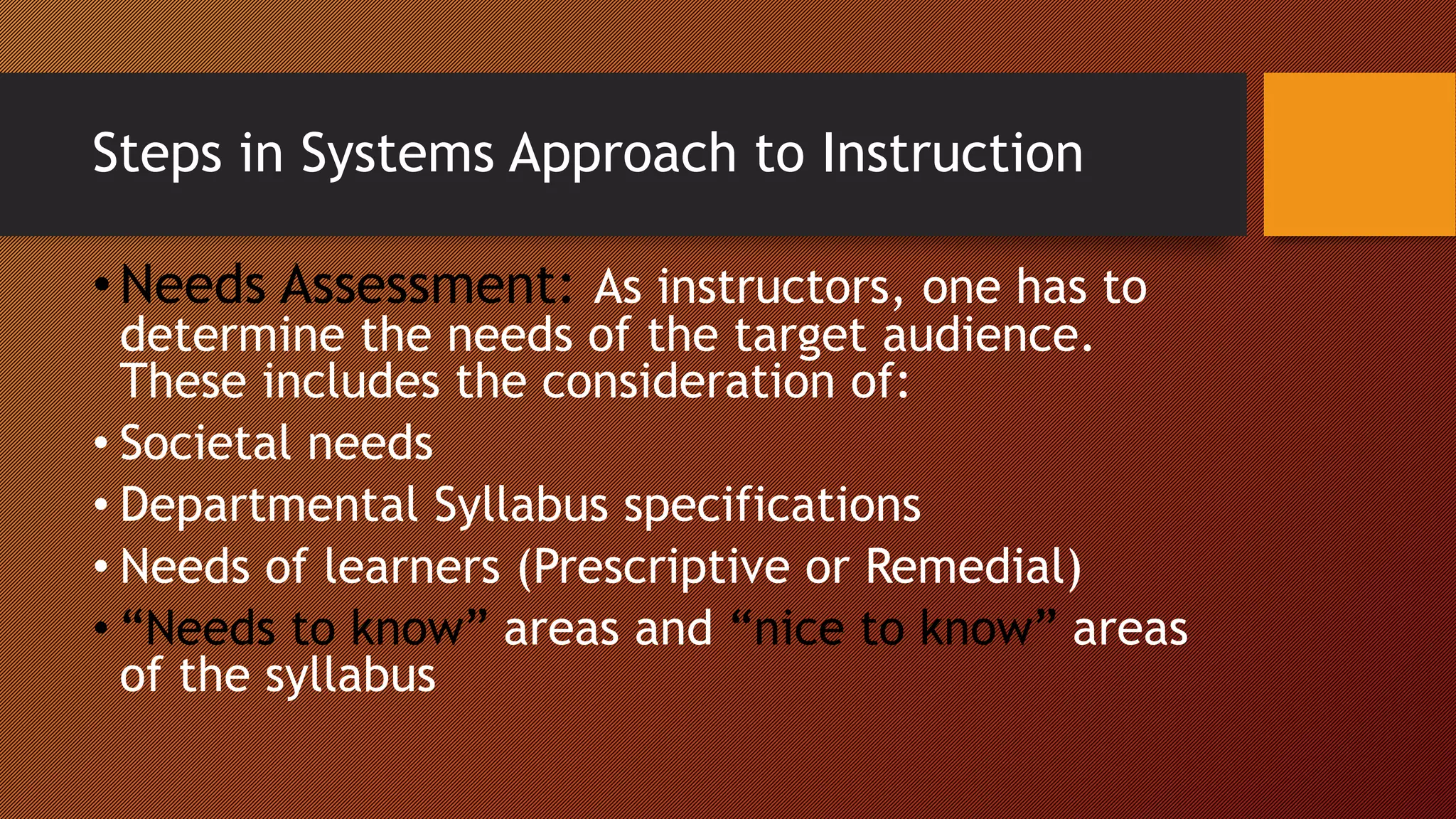 Steps in Systems Approach to Instruction
•Needs Assessment: As instructors, one has to
determine the needs of the target audience.
These includes the consideration of:
• Societal needs
• Departmental Syllabus specifications
• Needs of learners (Prescriptive or Remedial)
• “Needs to know” areas and “nice to know” areas
of the syllabus
 