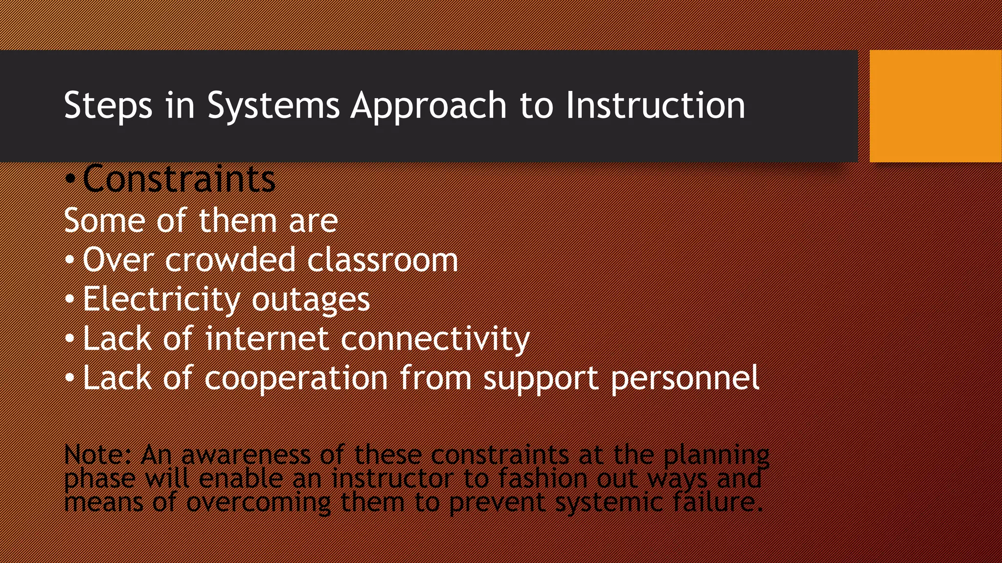 Steps in Systems Approach to Instruction
•Constraints
Some of them are
• Over crowded classroom
• Electricity outages
• Lack of internet connectivity
• Lack of cooperation from support personnel
Note: An awareness of these constraints at the planning
phase will enable an instructor to fashion out ways and
means of overcoming them to prevent systemic failure.
 