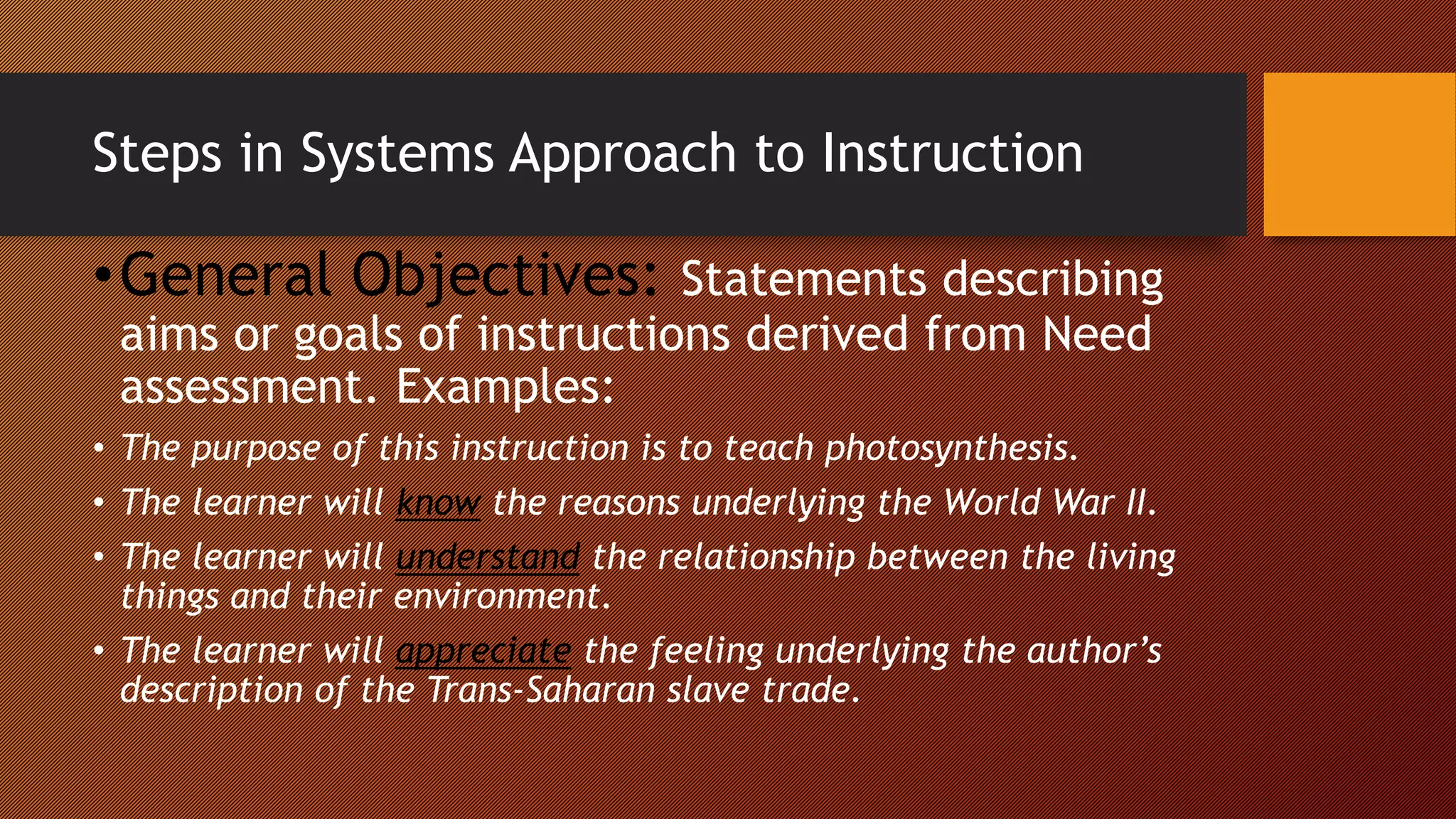 Steps in Systems Approach to Instruction
•General Objectives: Statements describing
aims or goals of instructions derived from Need
assessment. Examples:
• The purpose of this instruction is to teach photosynthesis.
• The learner will know the reasons underlying the World War II.
• The learner will understand the relationship between the living
things and their environment.
• The learner will appreciate the feeling underlying the author’s
description of the Trans-Saharan slave trade.
 