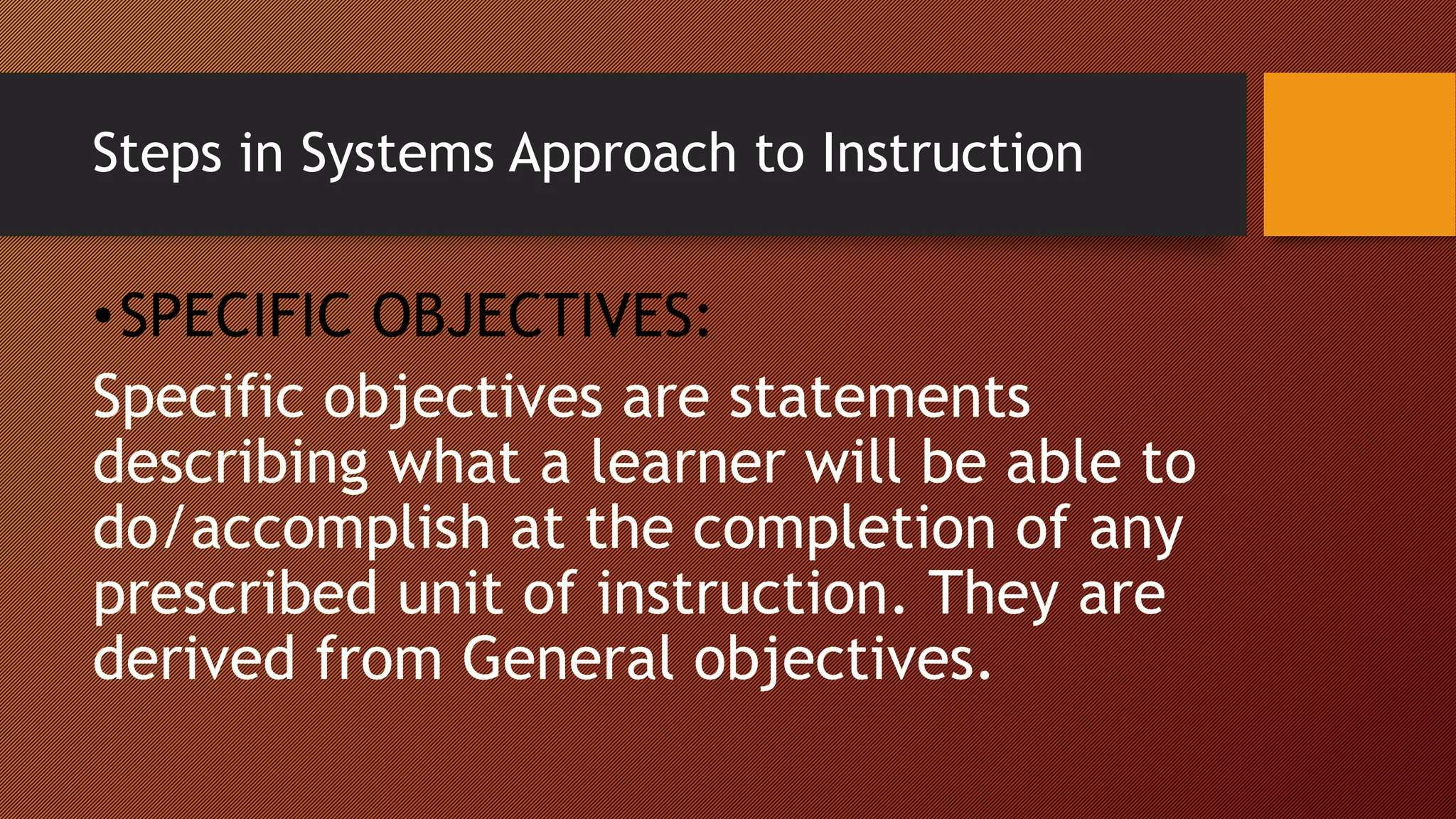Steps in Systems Approach to Instruction
•SPECIFIC OBJECTIVES:
Specific objectives are statements
describing what a learner will be able to
do/accomplish at the completion of any
prescribed unit of instruction. They are
derived from General objectives.
 