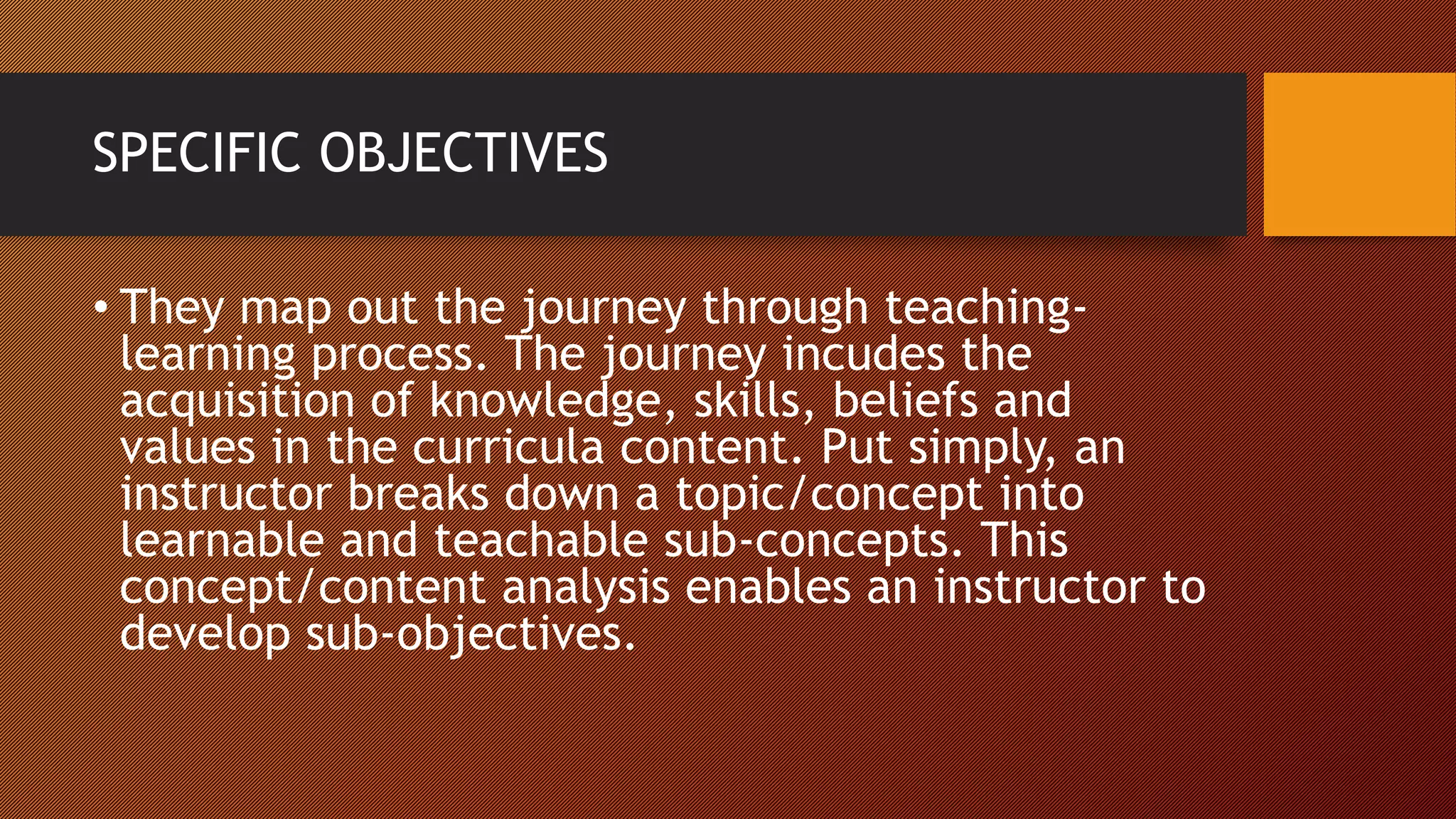 SPECIFIC OBJECTIVES
• They map out the journey through teaching-
learning process. The journey incudes the
acquisition of knowledge, skills, beliefs and
values in the curricula content. Put simply, an
instructor breaks down a topic/concept into
learnable and teachable sub-concepts. This
concept/content analysis enables an instructor to
develop sub-objectives.
 