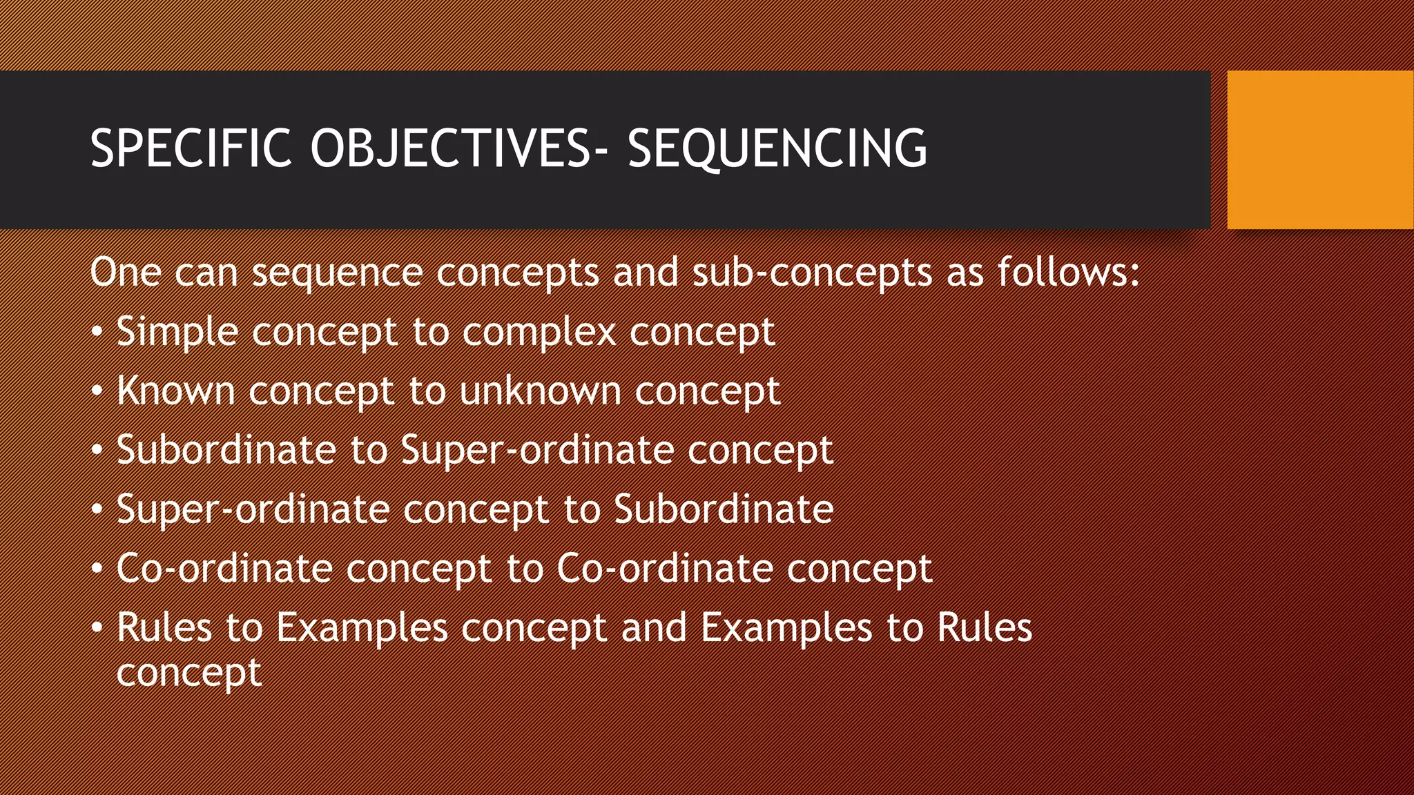 SPECIFIC OBJECTIVES- SEQUENCING
One can sequence concepts and sub-concepts as follows:
• Simple concept to complex concept
• Known concept to unknown concept
• Subordinate to Super-ordinate concept
• Super-ordinate concept to Subordinate
• Co-ordinate concept to Co-ordinate concept
• Rules to Examples concept and Examples to Rules
concept
 