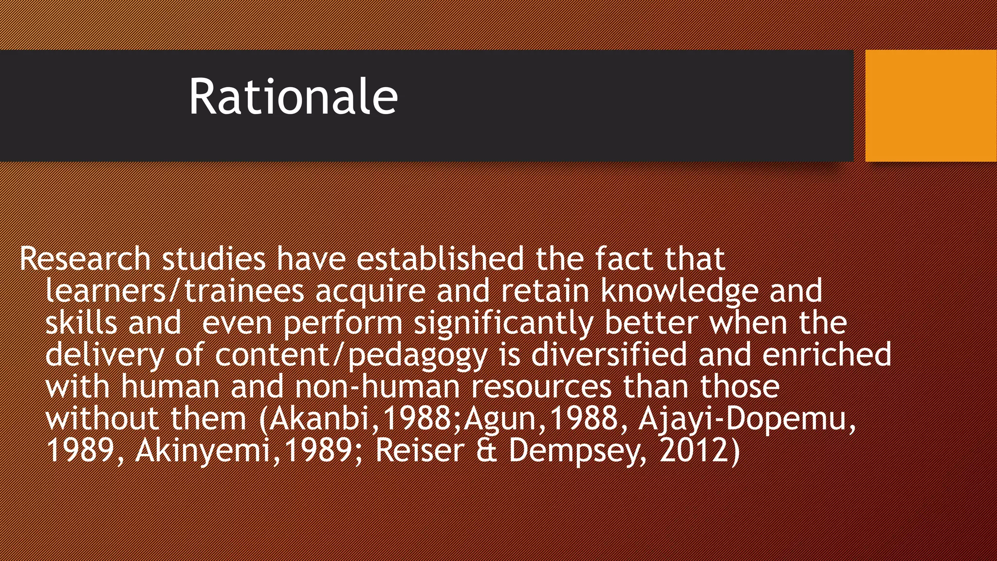 Rationale
Research studies have established the fact that
learners/trainees acquire and retain knowledge and
skills and even perform significantly better when the
delivery of content/pedagogy is diversified and enriched
with human and non-human resources than those
without them (Akanbi,1988;Agun,1988, Ajayi-Dopemu,
1989, Akinyemi,1989; Reiser & Dempsey, 2012)
 