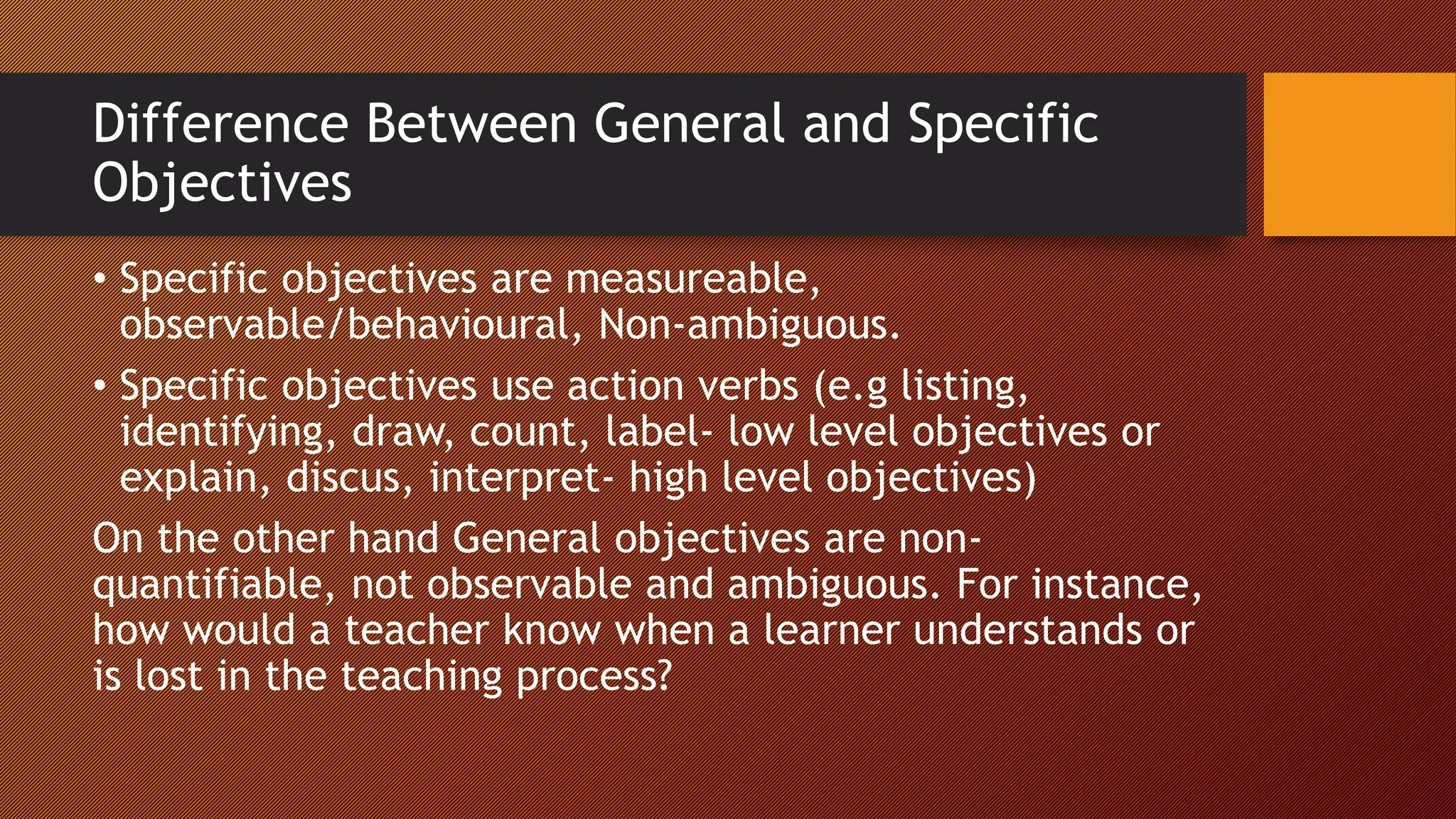Difference Between General and Specific
Objectives
• Specific objectives are measureable,
observable/behavioural, Non-ambiguous.
• Specific objectives use action verbs (e.g listing,
identifying, draw, count, label- low level objectives or
explain, discus, interpret- high level objectives)
On the other hand General objectives are non-
quantifiable, not observable and ambiguous. For instance,
how would a teacher know when a learner understands or
is lost in the teaching process?
 
