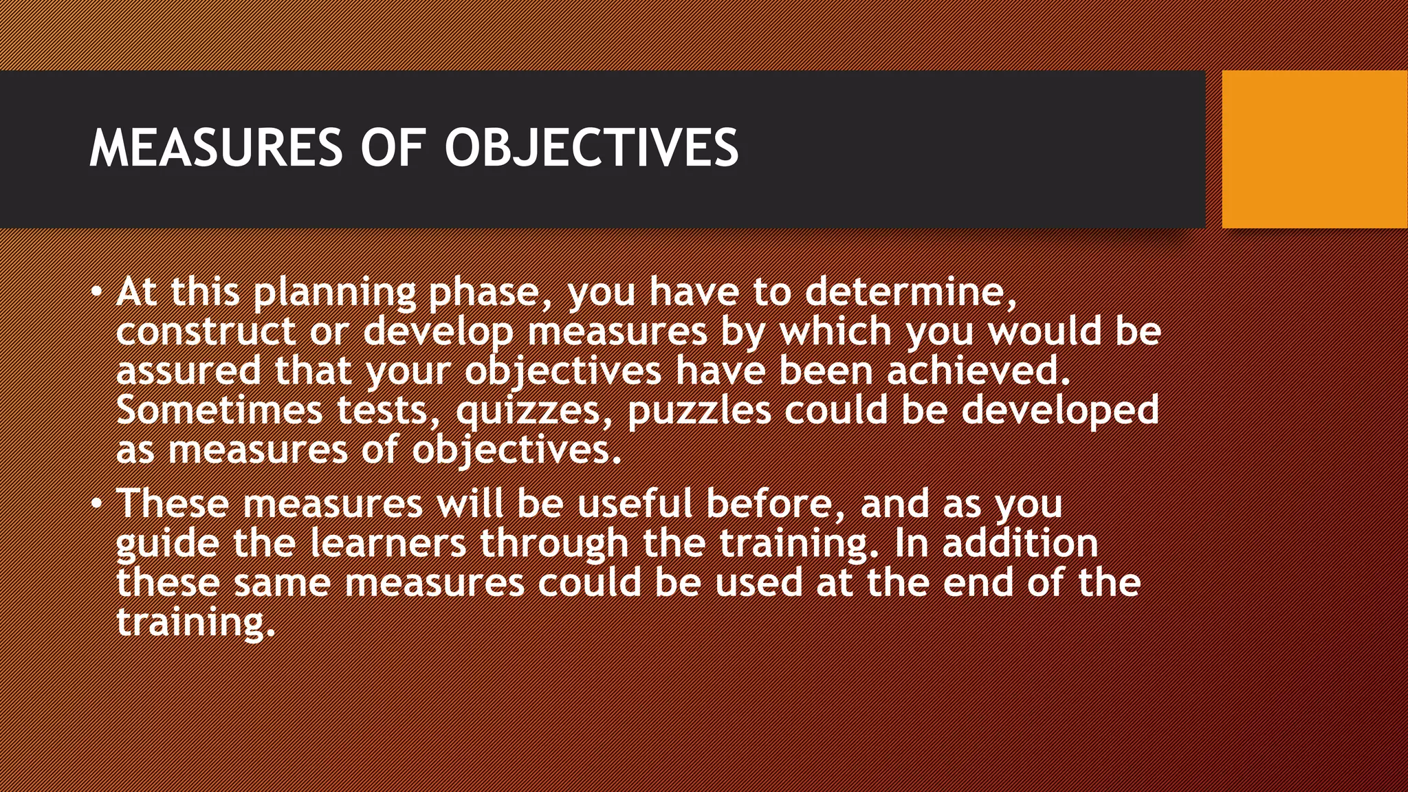 MEASURES OF OBJECTIVES
• At this planning phase, you have to determine,
construct or develop measures by which you would be
assured that your objectives have been achieved.
Sometimes tests, quizzes, puzzles could be developed
as measures of objectives.
• These measures will be useful before, and as you
guide the learners through the training. In addition
these same measures could be used at the end of the
training.
 