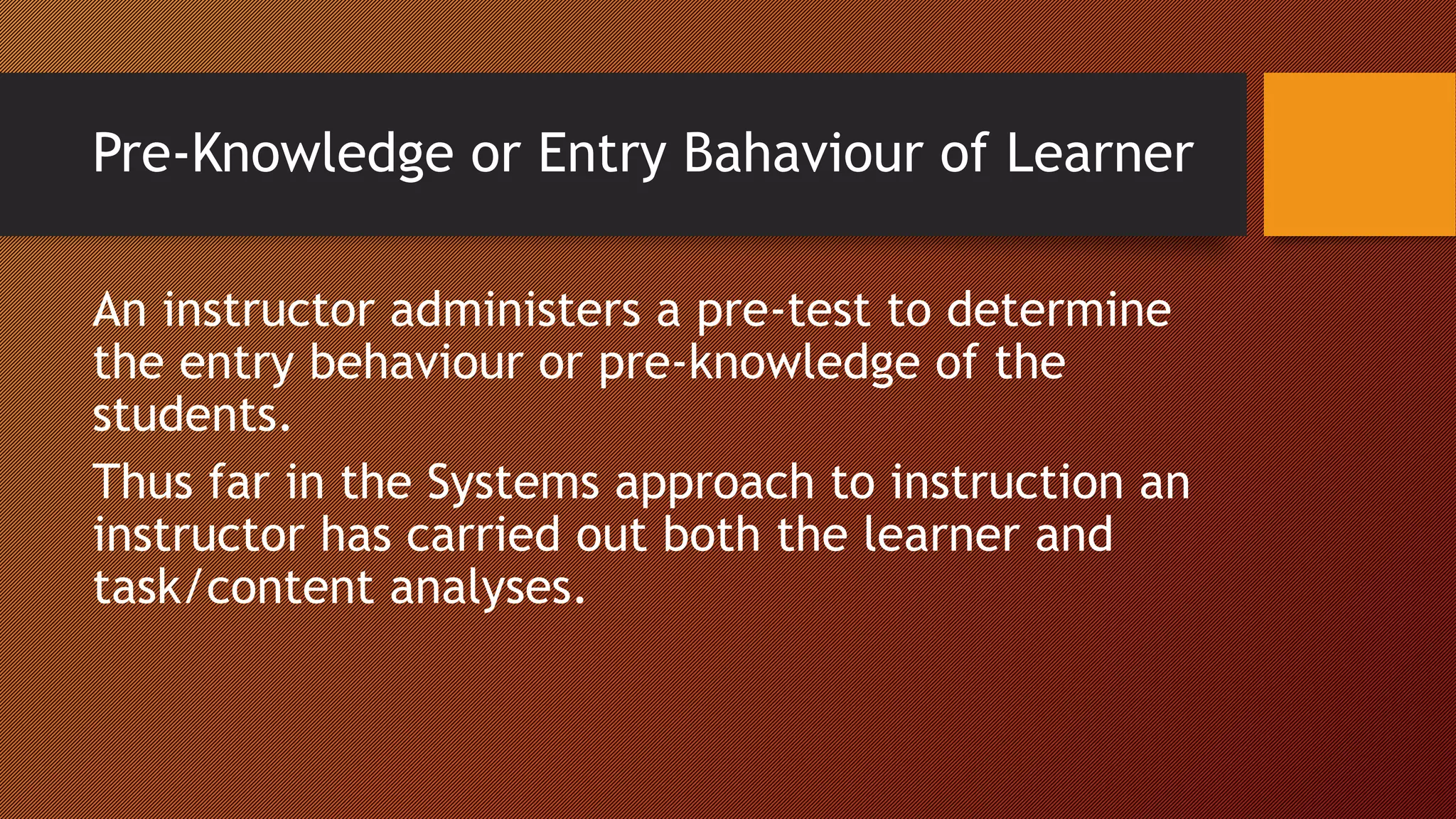 Pre-Knowledge or Entry Bahaviour of Learner
An instructor administers a pre-test to determine
the entry behaviour or pre-knowledge of the
students.
Thus far in the Systems approach to instruction an
instructor has carried out both the learner and
task/content analyses.
 