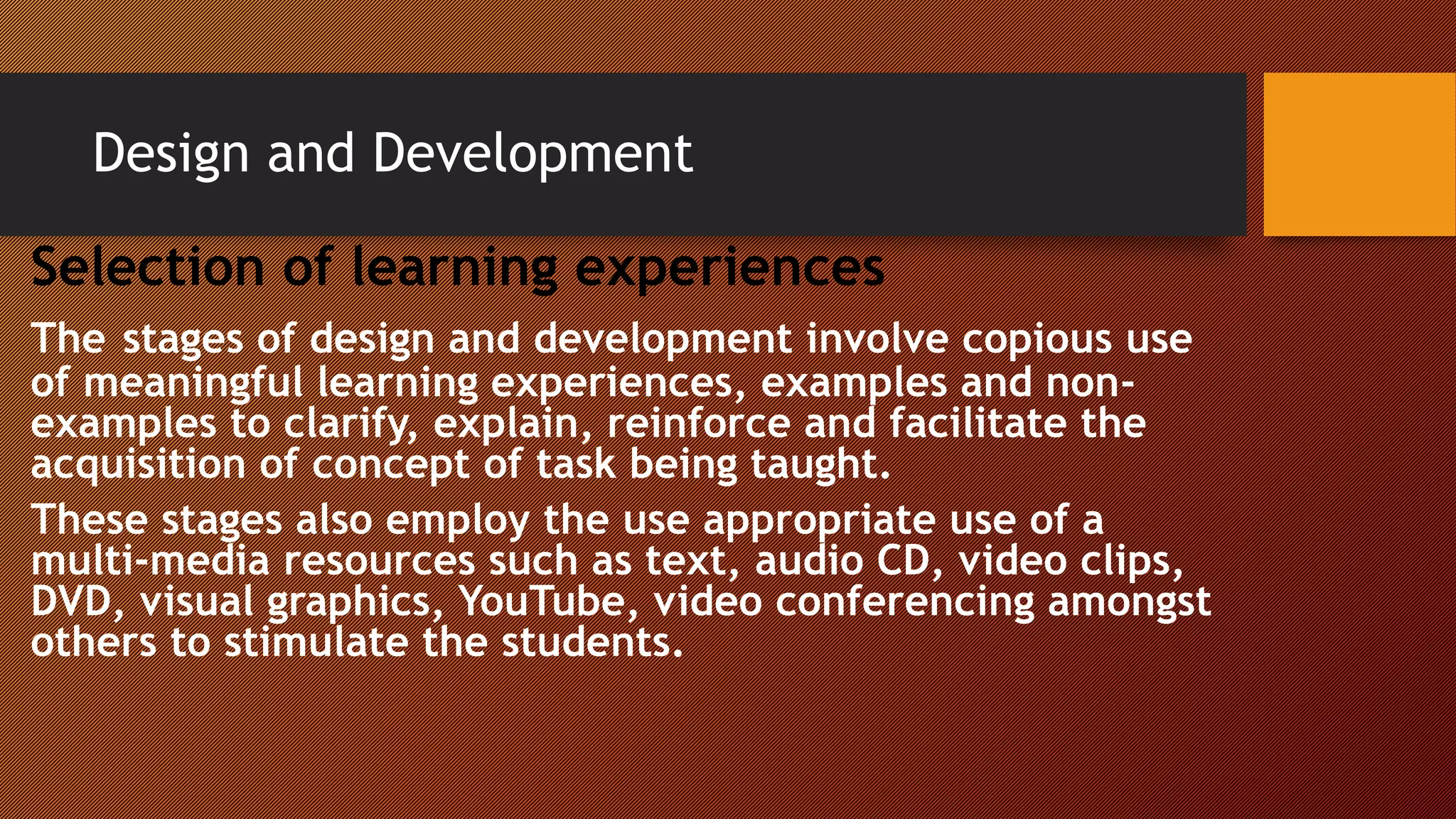 Design and Development
Selection of learning experiences
The stages of design and development involve copious use
of meaningful learning experiences, examples and non-
examples to clarify, explain, reinforce and facilitate the
acquisition of concept of task being taught.
These stages also employ the use appropriate use of a
multi-media resources such as text, audio CD, video clips,
DVD, visual graphics, YouTube, video conferencing amongst
others to stimulate the students.
 