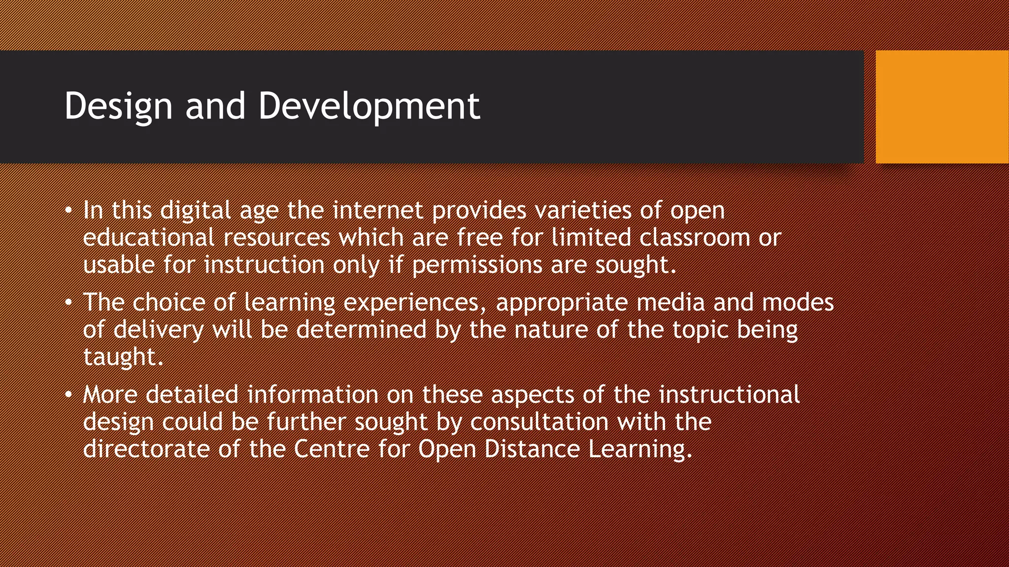 Design and Development
• In this digital age the internet provides varieties of open
educational resources which are free for limited classroom or
usable for instruction only if permissions are sought.
• The choice of learning experiences, appropriate media and modes
of delivery will be determined by the nature of the topic being
taught.
• More detailed information on these aspects of the instructional
design could be further sought by consultation with the
directorate of the Centre for Open Distance Learning.
 