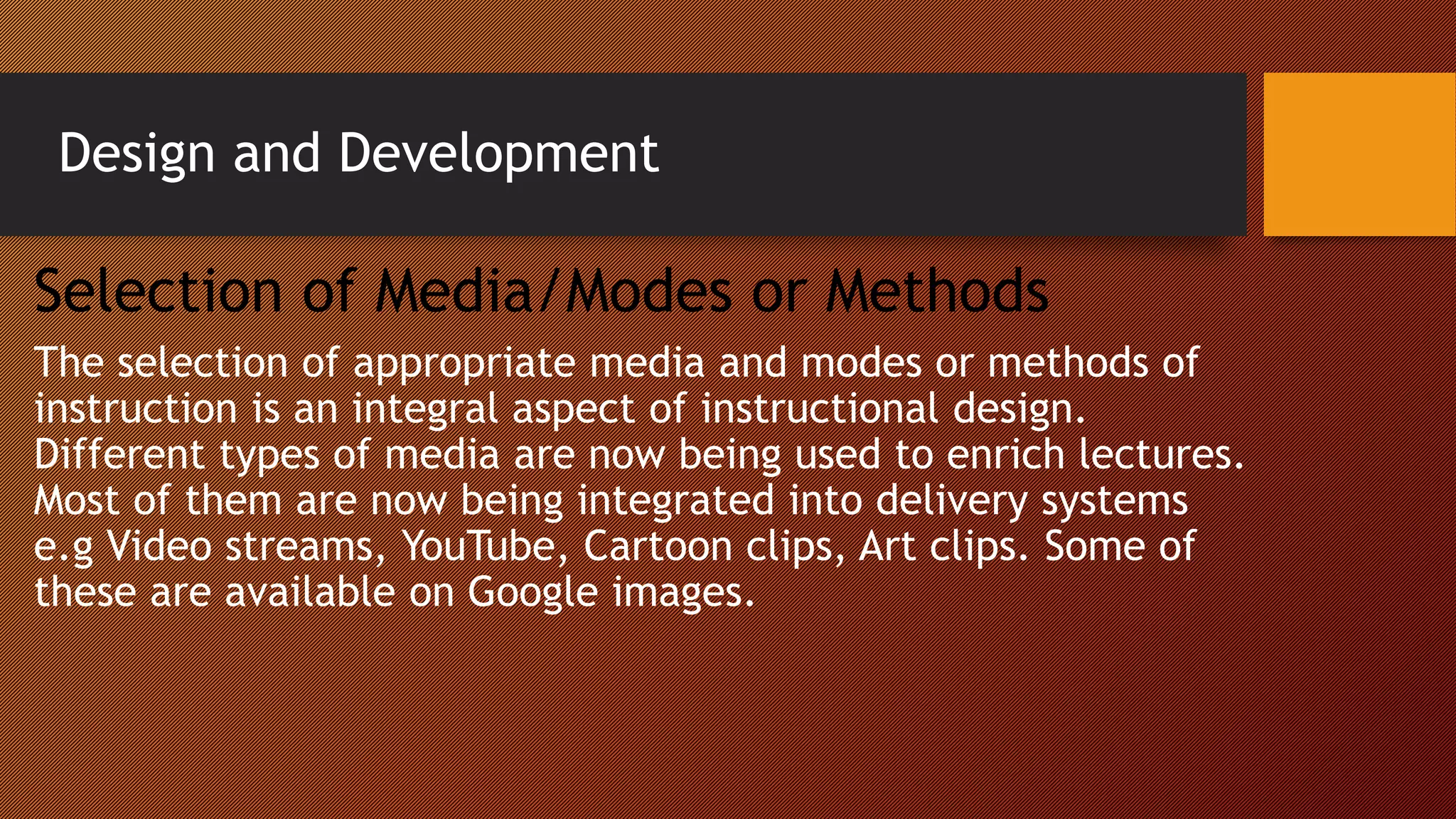 Design and Development
Selection of Media/Modes or Methods
The selection of appropriate media and modes or methods of
instruction is an integral aspect of instructional design.
Different types of media are now being used to enrich lectures.
Most of them are now being integrated into delivery systems
e.g Video streams, YouTube, Cartoon clips, Art clips. Some of
these are available on Google images.
 