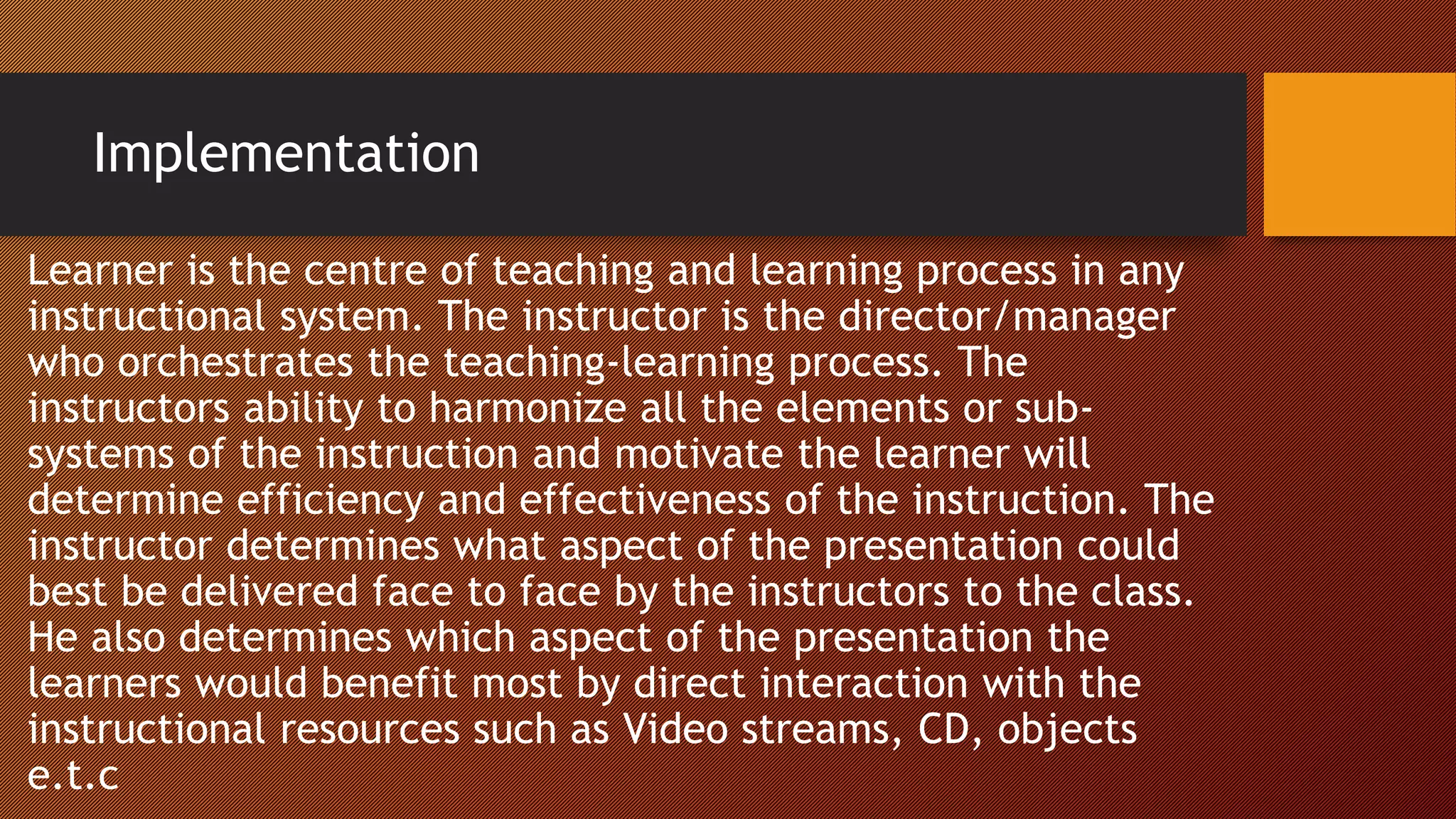 Implementation
Learner is the centre of teaching and learning process in any
instructional system. The instructor is the director/manager
who orchestrates the teaching-learning process. The
instructors ability to harmonize all the elements or sub-
systems of the instruction and motivate the learner will
determine efficiency and effectiveness of the instruction. The
instructor determines what aspect of the presentation could
best be delivered face to face by the instructors to the class.
He also determines which aspect of the presentation the
learners would benefit most by direct interaction with the
instructional resources such as Video streams, CD, objects
e.t.c
 
