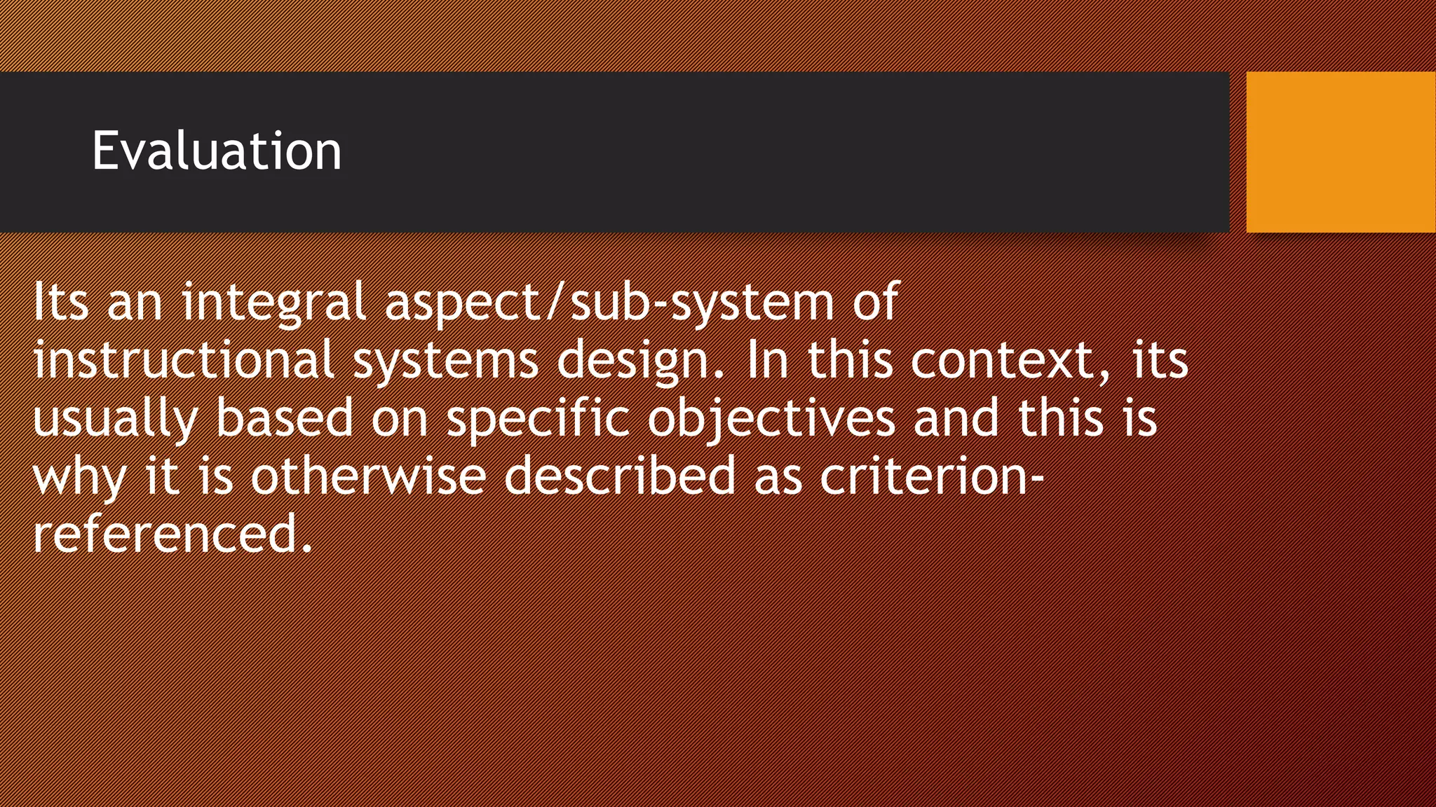 Evaluation
Its an integral aspect/sub-system of
instructional systems design. In this context, its
usually based on specific objectives and this is
why it is otherwise described as criterion-
referenced.
 