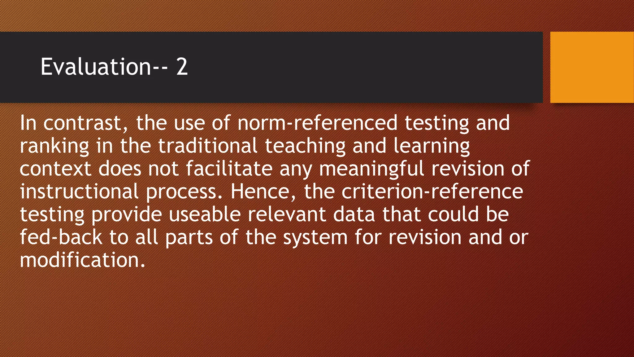 Evaluation-- 2
In contrast, the use of norm-referenced testing and
ranking in the traditional teaching and learning
context does not facilitate any meaningful revision of
instructional process. Hence, the criterion-reference
testing provide useable relevant data that could be
fed-back to all parts of the system for revision and or
modification.
 