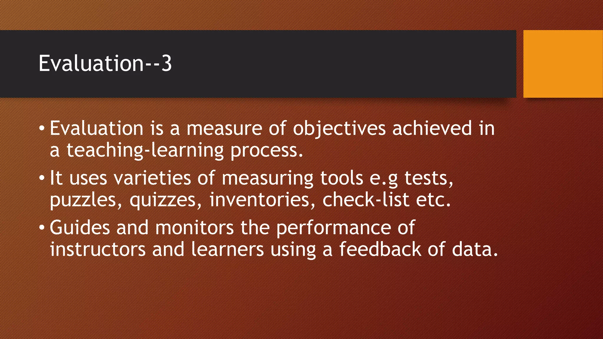 Evaluation--3
• Evaluation is a measure of objectives achieved in
a teaching-learning process.
• It uses varieties of measuring tools e.g tests,
puzzles, quizzes, inventories, check-list etc.
• Guides and monitors the performance of
instructors and learners using a feedback of data.
 
