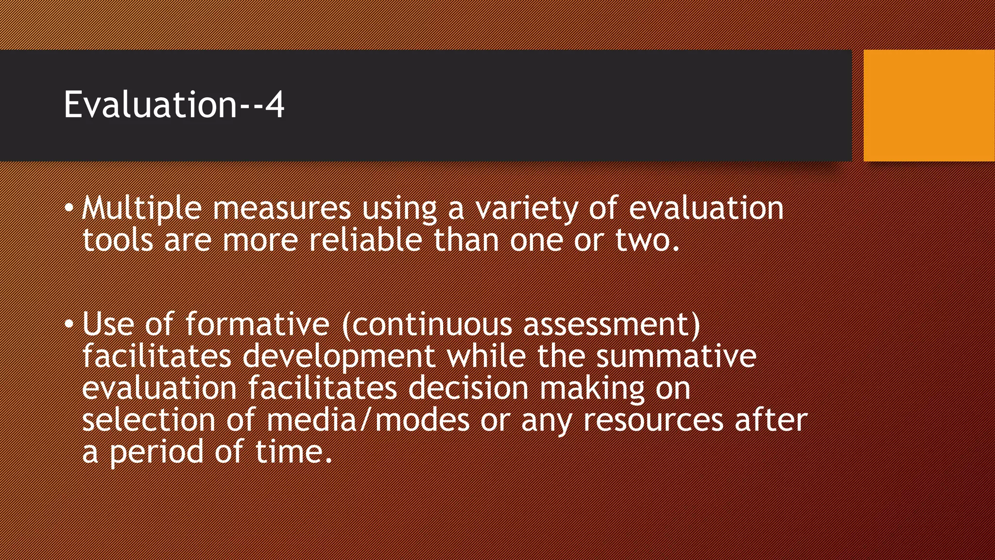 Evaluation--4
• Multiple measures using a variety of evaluation
tools are more reliable than one or two.
• Use of formative (continuous assessment)
facilitates development while the summative
evaluation facilitates decision making on
selection of media/modes or any resources after
a period of time.
 