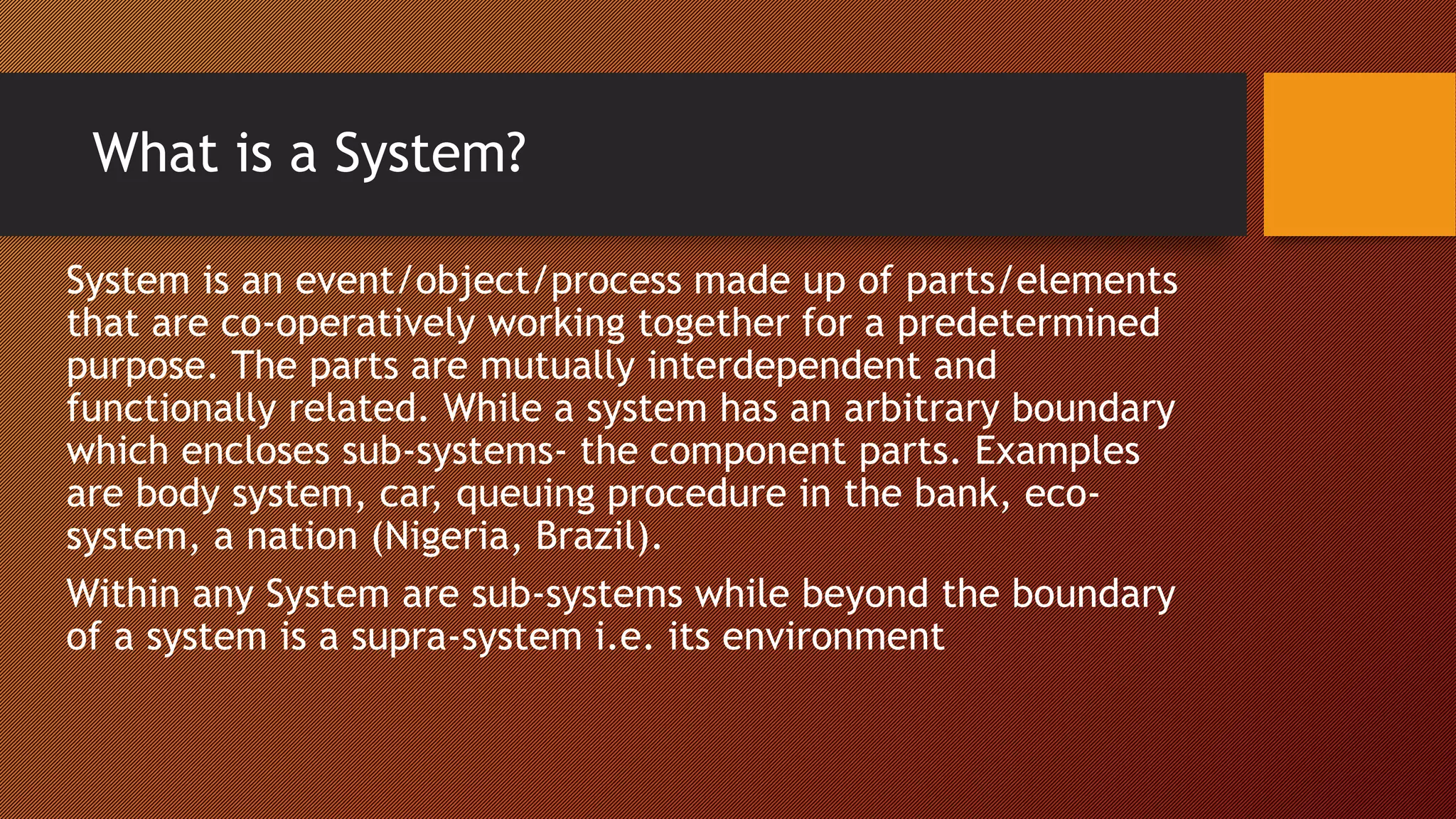 What is a System?
System is an event/object/process made up of parts/elements
that are co-operatively working together for a predetermined
purpose. The parts are mutually interdependent and
functionally related. While a system has an arbitrary boundary
which encloses sub-systems- the component parts. Examples
are body system, car, queuing procedure in the bank, eco-
system, a nation (Nigeria, Brazil).
Within any System are sub-systems while beyond the boundary
of a system is a supra-system i.e. its environment
 
