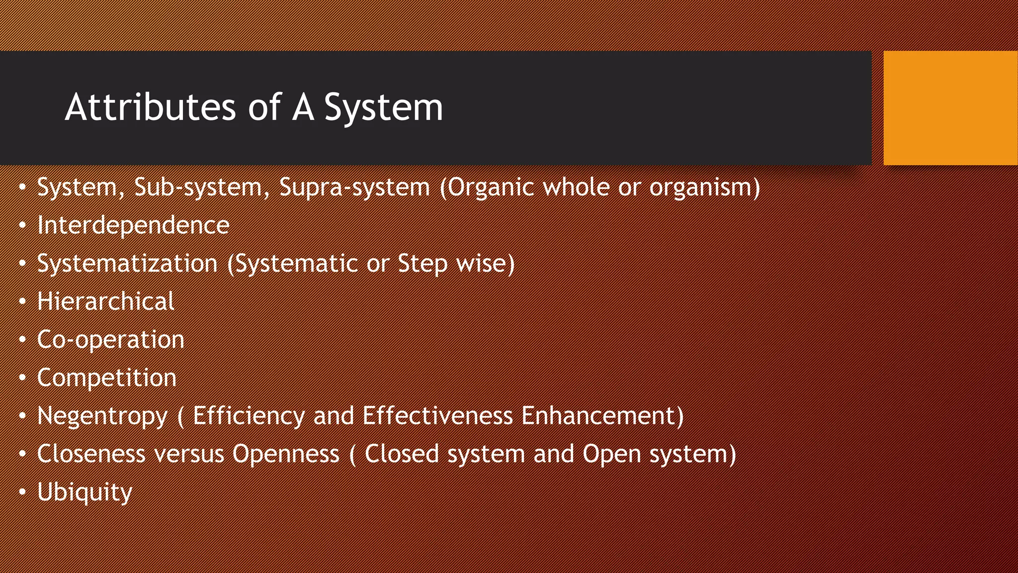 Attributes of A System
• System, Sub-system, Supra-system (Organic whole or organism)
• Interdependence
• Systematization (Systematic or Step wise)
• Hierarchical
• Co-operation
• Competition
• Negentropy ( Efficiency and Effectiveness Enhancement)
• Closeness versus Openness ( Closed system and Open system)
• Ubiquity
 