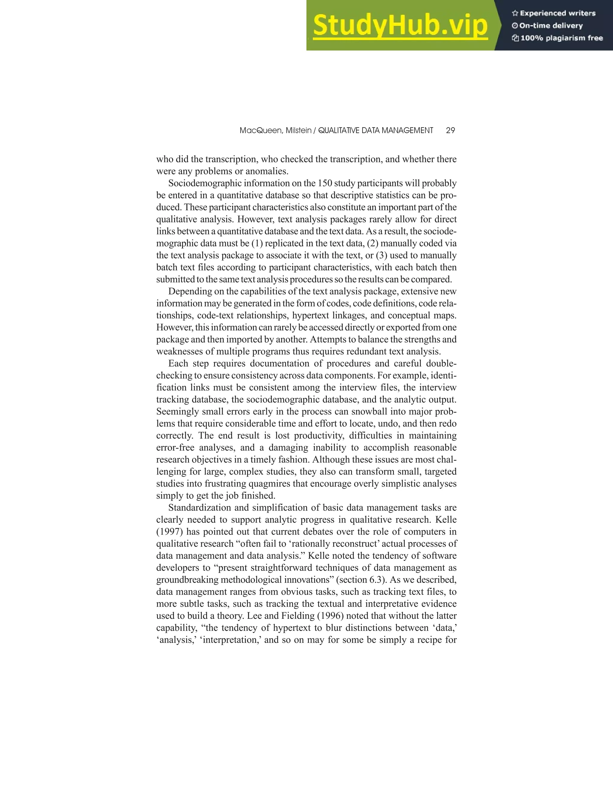 who did the transcription, who checked the transcription, and whether there
were any problems or anomalies.
Sociodemographic information on the 150 study participants will probably
be entered in a quantitative database so that descriptive statistics can be pro-
duced. These participant characteristics also constitute an important part of the
qualitative analysis. However, text analysis packages rarely allow for direct
links between a quantitative database and the text data. As a result, the sociode-
mographic data must be (1) replicated in the text data, (2) manually coded via
the text analysis package to associate it with the text, or (3) used to manually
batch text files according to participant characteristics, with each batch then
submittedtothesametextanalysisproceduressotheresultscanbecompared.
Depending on the capabilities of the text analysis package, extensive new
information may be generated in the form of codes, code definitions, code rela-
tionships, code-text relationships, hypertext linkages, and conceptual maps.
However,thisinformationcanrarelybeaccesseddirectlyorexportedfrom one
package and then imported by another. Attempts to balance the strengths and
weaknesses of multiple programs thus requires redundant text analysis.
Each step requires documentation of procedures and careful double-
checking to ensure consistency across data components. For example, identi-
fication links must be consistent among the interview files, the interview
tracking database, the sociodemographic database, and the analytic output.
Seemingly small errors early in the process can snowball into major prob-
lems that require considerable time and effort to locate, undo, and then redo
correctly. The end result is lost productivity, difficulties in maintaining
error-free analyses, and a damaging inability to accomplish reasonable
research objectives in a timely fashion. Although these issues are most chal-
lenging for large, complex studies, they also can transform small, targeted
studies into frustrating quagmires that encourage overly simplistic analyses
simply to get the job finished.
Standardization and simplification of basic data management tasks are
clearly needed to support analytic progress in qualitative research. Kelle
(1997) has pointed out that current debates over the role of computers in
qualitative research “often fail to ‘rationally reconstruct’actual processes of
data management and data analysis.” Kelle noted the tendency of software
developers to “present straightforward techniques of data management as
groundbreaking methodological innovations” (section 6.3). As we described,
data management ranges from obvious tasks, such as tracking text files, to
more subtle tasks, such as tracking the textual and interpretative evidence
used to build a theory. Lee and Fielding (1996) noted that without the latter
capability, “the tendency of hypertext to blur distinctions between ‘data,’
‘analysis,’ ‘interpretation,’ and so on may for some be simply a recipe for
MacQueen, Milstein / QUALITATIVE DATA MANAGEMENT 29
 