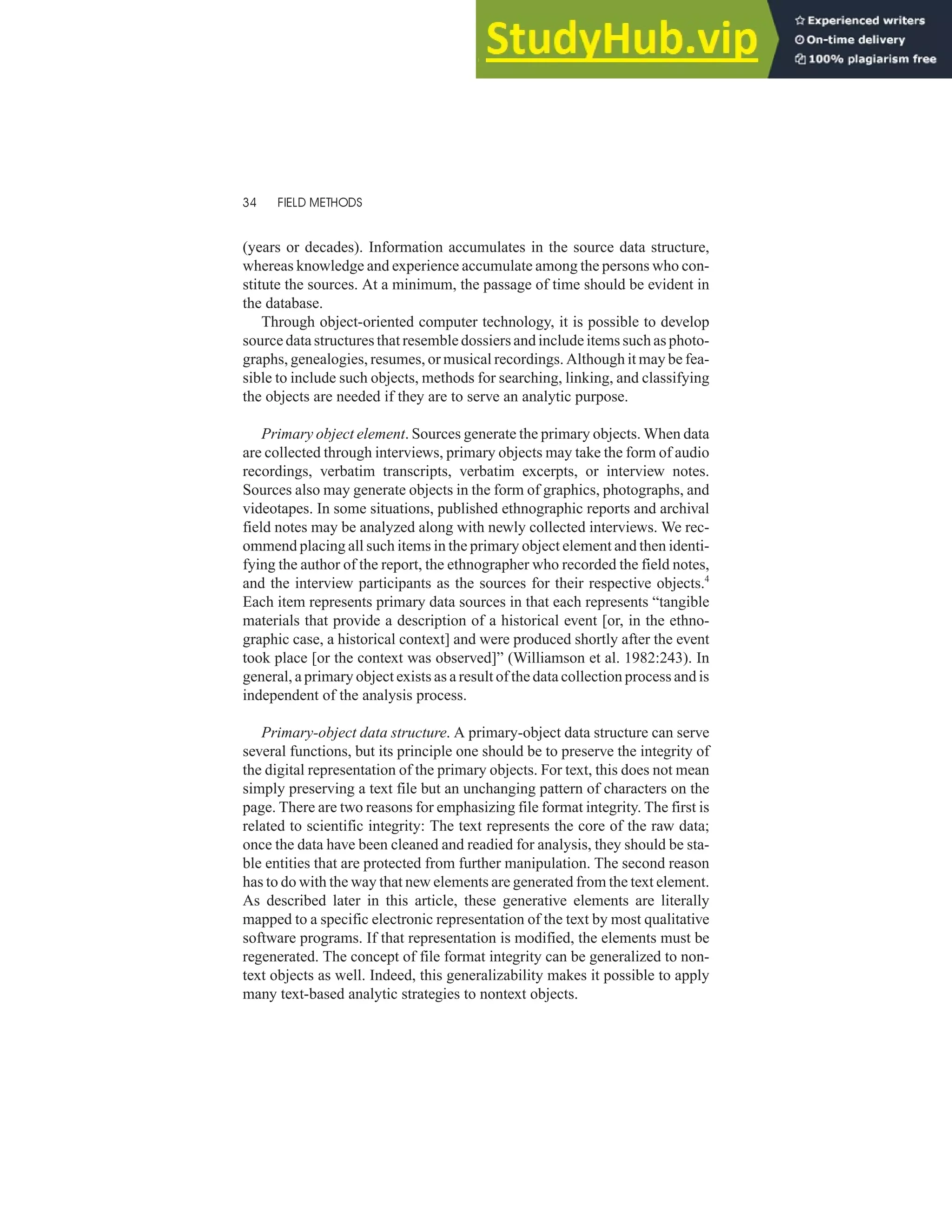 (years or decades). Information accumulates in the source data structure,
whereas knowledge and experience accumulate among the persons who con-
stitute the sources. At a minimum, the passage of time should be evident in
the database.
Through object-oriented computer technology, it is possible to develop
source data structures that resemble dossiers and include items such as photo-
graphs, genealogies, resumes, or musical recordings. Although it may be fea-
sible to include such objects, methods for searching, linking, and classifying
the objects are needed if they are to serve an analytic purpose.
Primary object element. Sources generate the primary objects. When data
are collected through interviews, primary objects may take the form of audio
recordings, verbatim transcripts, verbatim excerpts, or interview notes.
Sources also may generate objects in the form of graphics, photographs, and
videotapes. In some situations, published ethnographic reports and archival
field notes may be analyzed along with newly collected interviews. We rec-
ommend placing all such items in the primary object element and then identi-
fying the author of the report, the ethnographer who recorded the field notes,
and the interview participants as the sources for their respective objects.4
Each item represents primary data sources in that each represents “tangible
materials that provide a description of a historical event [or, in the ethno-
graphic case, a historical context] and were produced shortly after the event
took place [or the context was observed]” (Williamson et al. 1982:243). In
general, a primary object exists as a result of the data collection process and is
independent of the analysis process.
Primary-object data structure. A primary-object data structure can serve
several functions, but its principle one should be to preserve the integrity of
the digital representation of the primary objects. For text, this does not mean
simply preserving a text file but an unchanging pattern of characters on the
page. There are two reasons for emphasizing file format integrity. The first is
related to scientific integrity: The text represents the core of the raw data;
once the data have been cleaned and readied for analysis, they should be sta-
ble entities that are protected from further manipulation. The second reason
has to do with the way that new elements are generated from the text element.
As described later in this article, these generative elements are literally
mapped to a specific electronic representation of the text by most qualitative
software programs. If that representation is modified, the elements must be
regenerated. The concept of file format integrity can be generalized to non-
text objects as well. Indeed, this generalizability makes it possible to apply
many text-based analytic strategies to nontext objects.
34 FIELD METHODS
 
