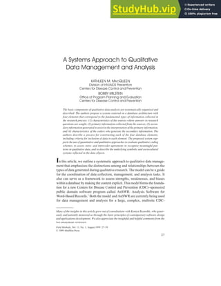 FIELD METHODS
MacQueen, Milstein / QUALITATIVE DATA MANAGEMENT
A Systems Approach to Qualitative
Data Management and Analysis
KATHLEEN M. MACQUEEN
Division of HIV/AIDS Prevention
Centers for Disease Control and Prevention
BOBBY MILSTEIN
Office of Program Planning and Evaluation
Centers for Disease Control and Prevention
The basic components of qualitative data analysis are systematically organized and
described. The authors propose a system centered on a database architecture with
four elements that correspond to the fundamental types of information collected in
the research process: (1) characteristics of the sources where answers to research
questions are sought, (2) primary information collected from the sources, (3) secon-
dary information generated to assist in the interpretation of the primary information,
and (4) characteristics of the coders who generate the secondary information. The
authors describe a process for constructing each of the four database elements,
including criteria for inclusion of data in each element. The proposed system sup-
ports the use of quantitative and qualitative approaches to evaluate qualitative coding
schemes, to assess intra- and intercoder agreement, to recognize meaningful pat-
terns in qualitative data, and to describe the underlying symbolic and sociocultural
systems reflected in the data objects.
In this article, we outline a systematic approach to qualitative data manage-
ment that emphasizes the distinctions among and relationships between the
types of data generated during qualitative research. The model can be a guide
for the coordination of data collection, management, and analysis tasks. It
also can serve as a framework to assess strengths, weaknesses, and biases
withinadatabasebymakingthecontentexplicit.Thismodelformsthefounda-
tion for a new Centers for Disease Control and Prevention (CDC)–sponsored
public domain software program called AnSWR: Analysis Software for
Word-Based Records.1
Both the model and AnSWR are currently being used
for data management and analysis for a large, complex, multisite CDC-
Many of the insights in this article grew out of consultations with Kentyn Reynolds, who gener-
ously and patiently mentored us through the basic principles of contemporary software design
and applications development. We also appreciate the insightful and helpful comments from the
two anonymous reviewers.
Field Methods, Vol. 11, No. 1, August 1999 27–39
© 1999 AltaMira Press
27
 