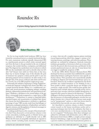 Roundoc Rx
A Systems Biology Approach to Irritable Bowel Syndrome

Robert Rountree, MD
For far too long irritable bowel syndrome (IBS) has been
viewed by conventional doctors as a purely functional disorder.
For years, mainstream textbooks typically characterized IBS
as a psychosomatic process in which erratic neuronal signals
sent from the brain to the gut resulted in the mix of physical
symptoms that include diarrhea, constipation, and abdominal
pain. The diagnosis has mainly been one of exclusion in which
IBS was the wastebasket term used to describe what was left
after “real” diseases were ruled out. Given that, at that time,
there was no known biologic cause of the disorder, the goal
of treatment was symptom control, and the path to cure was
alleviating patients’ nervous tendencies. In other words, it was
thought that, if the person could just calm down and become
less neurotic, his or her IBS symptoms might just go away.
Fortunately, this attitude is beginning to change. Sophisticated molecular diagnostic techniques have shown that IBS is not
a simple functional disorder. Rather, it is a multifactorial condition with several prominent overlapping subtypes, including
dysbiotic, inflammatory, postinfectious, and neurochemical subtypes.1 Dysbiosis, a disruption in the normal balance of the gut
flora, is increasingly being recognized as a major factor in IBS
development.1–8 Furthermore, in contrast to long-held beliefs,
intestinal biopsies and measurements of cytokines have shown
that chronic low-level inflammation is involved in a significant
percentage of cases.4 IBS can also result from food allergies or
intolerances, inadequate production of hydrochloric acid and/or
digestive enzymes, and dysregulation of chemical messengers in
the gastrointestinal (GI) tract.3,4,9–11
A unifying model based on the concepts of functional medicine that I have discussed in several previous columns is that
certain antecedents, including genetic or lifestyle factors, can
predispose an individual to a health disorder such as IBS.
When the GI tracts of susceptible individuals are exposed to
noxious stimuli—including foods, microbes, damaged tissue,

or toxins—that sets off a complex response pattern involving
visceral hypersensitivity, which then engages a mixture of interacting immune, neurologic, and endocrine pathways. These
pathways are mediated by endogenous chemicals (autacoids,
cytokines, gut peptides, or hormones), which are, in turn, influenced by the person’s diet, hormonal state, and lifestyle. In this
scenario, psychosocial issues are only one of many factors that
can trigger or amplify the symptoms of IBS.
In the late 1800s, Robert Heinrich Hermann Koch, MD,
developed his famous postulates that established the causative
relationship between a pathogenic bacterium and a specific infectious disease. These postulates were tremendously valuable
in helping to diagnose and treat bacterial diseases such as tuberculosis. However, the worldview engendered by Dr. Koch’s
postulates also created limitations in our thinking. It was a
linear model in which a particular disease was thought to be
caused by a single microbe. This model has been greatly challenged by recent scientific advances, especially nucleic acid sequencing of gut microbes, which has enabled identification of
organisms that cannot be cultured in the laboratory.12 Another
challenge to the Koch postulates has come from the realization
that the presence of a potentially pathogenic microbe does not
always translate into a clinical infection, because many people
can be “asymptomatic” carriers, so other host factors must be
involved before that microbe can cause overt disease.
As I described in a previous column, in which I reviewed
current research on the human microbiome, nucleic-acid sequencing techniques have led to the realization that there is
a lot more microbial diversity in the human intestines than
we ever imagined.13 Furthermore, when these techniques are
utilized for individuals with GI disorders such as IBS or inflammatory bowel disease (IBD), a complex picture emerges.
Instead of identifying a single microbe that is responsible for
a person’s condition, scientists have found aberrant patterns in

ALTERNATIVE AND COMPLEMENTARY THERAPIES	

DOI: 10.1089/act.2013.19610 • MARY ANN LIEBERT, INC. • VOL. 19 NO. 6
DECEMBER 2013

289

 