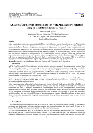 Innovative Systems Design and Engineering                                                                  www.iiste.org
ISSN 2222-1727 (Paper) ISSN 2222-2871 (Online)
Vol 3, No 9, 2012




     A Systems Engineering Methodology for Wide Area Network Selection
                    using an Analytical Hierarchy Process
                                                   Abdulhameed A. Alelaiwi
                              Department of Software Engineering, CCIS, King Saud University,
                                   P. O. Box 51178, Riyadh 11543, Kingdom of Saudi Arabia
                                                 E-mail: aalelaiwi@ksu.edu.sa
Abstract
In this paper, we apply a systems engineering methodology to select the most appropriate wide area network (WAN) media
suite, according to organizational technical requirements, using an Analytic Hierarchy Process (AHP). AHP is a
mathematical decision modeling tool that utilizes decomposition, determination, and synthesis to solve complex engineering
decision problems. AHP can deal with the universal modeling of process engineering decision-making, which is difficult to
describe quantitatively, by integrating quantitative and qualitative analysis. We formulate and apply AHP to a hypothetical
case study in order to examine its feasibility for the WAN media selection problem. The results indicate that our model can
improve the decision-making process by evaluating and comparing all alternative WANs. This shows that AHP can support
and assist an organization in choosing the most effective solution according to its demands. AHP is an effective
resource-saver from many perspectives—it gives high performance, economic, and high quality solutions.
Keywords: Analytical Hierarchy Process, Wide Area Network, AHP Consistency, WAN alternatives.
1.    Introduction
A Wide Area Network (WAN) provides users with the facility to connect to a network through a specific medium. With
WANs, multiple devices can be connected using wireless network distribution methods, thus providing single or multiple
access points for connection. Government and businesses frequently utilize WANs to communicate and transfer data from
one location to another. Without any geographical barriers, a WAN can be used to perform daily functions more efficiently
and effectively (Groth and Skandier, 2004). Several connection topologies are available, such as Leased Lines, Circuit
switching, Packet switching, and Cell relay (McQuerry, 2003).
Many multi-criterion decision making techniques are available; among them, the most popular is the Analytic Hierarchy
Process (AHP) proposed by Saaty (1980). AHP is used to select the best of multiple options for a wide range of planning,
decision making, and comparison choices.
In this paper, we consider a theoretical medium-size company located in Riyadh, Saudi Arabia, that wishes to build its own
network. The company has five branches across the country. There are over 60 employees located in the company’s
headquarters, and about 45 employees in each branch. The company has decided to start building a network, but has found
that there are many solutions. Each choice has advantages and disadvantages, but the chosen one should be that which best
fits the company’s requirements. These requirements and their priorities were discussed in detail, and alternative
specifications have also been proposed. The range of options confused the company stakeholders, who did not know which
choice was best. In this paper, AHP is applied to calculate each choice preference percentage in order to select the best
overall solution.


2.    Related Work
There has been considerable research into both WANs and AHP. For WANs, the multiple options available each have some
advantages and disadvantages. It is important that companies and organizations choose that which is right for them on the
basis of their needs. We now discuss some related work that supports our research.
Very interesting and valuable work on AHP has been done by Subramanian and Ramanathan (2012). They evaluated,
reviewed, and analyzed 291 different journal papers related to AHP. It was found that many AHP applications considered
qualitative and quantitative problems, and they were largely used for managerial, complex, and real-time problems. AHP
                                                            1
 