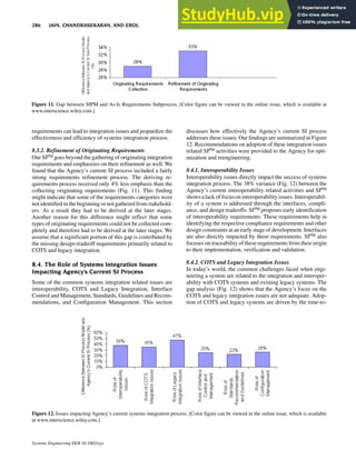requirements can lead to integration issues and jeopardize the
effectiveness and efficiency of systems integration process.
8.3.2. Refinement of Originating Requirements
Our SIPM goes beyond the gathering of originating integration
requirements and emphasizes on their refinement as well. We
found that the Agency’s current SI process included a fairly
strong requirements refinement process. The deriving re-
quirements process received only 4% less emphasis than the
collecting originating requirements (Fig. 11). This finding
might indicate that some of the requirements categories were
not identified in thebeginning or not gathered from stakehold-
ers. As a result they had to be derived at the later stages.
Another reason for this difference might reflect that some
types of originating requirements could not be collected com-
pletely and therefore had to be derived at the later stages. We
assume that a significant portion of this gap is contributed by
the missing design-tradeoff requirements primarily related to
COTS and legacy integration.
8.4. The Role of Systems Integration Issues
Impacting Agency’s Current SI Process
Some of the common systems integration related issues are
interoperability, COTS and Legacy Integration, Interface
Control and Management, Standards, Guidelines and Recom-
mendations, and Configuration Management. This section
discusses how effectively the Agency’s current SI process
addresses these issues. Our findings are summarized in Figure
12. Recommendations on adoption of these integration issues
related SIPM activities were provided to the Agency for opti-
mization and reengineering.
8.4.1. Interoperability Issues
Interoperability issues directly impact the success of systems
integration process. The 38% variance (Fig. 12) between the
Agency’s current interoperability related activities and SIPM
shows a lack of focus on interoperability issues. Interoperabil-
ity of a system is addressed through the interfaces, compli-
ance, and design tradeoffs. SIPM proposes early identification
of interoperability requirements. These requirements help in
identifying the respective compliance requirements and other
design constraints at an early stage of development. Interfaces
are also directly impacted by these requirements. SIPM also
focuses on traceability of these requirements from their origin
to their implementation, verification and validation.
8.4.2. COTS and Legacy Integration Issues
In today’s world, the common challenges faced when engi-
neering a system are related to the integration and interoper-
ability with COTS systems and existing legacy systems. The
gap analysis (Fig. 12) shows that the Agency’s focus on the
COTS and legacy integration issues are not adequate. Adop-
tion of COTS and legacy systems are driven by the time-to-
Figure 11. Gap between SIPM and As-Is Requirements Subprocess. [Color figure can be viewed in the online issue, which is available at
www.interscience.wiley.com.]
Figure 12. Issues impacting Agency’s current systems integration process. [Color figure can be viewed in the online issue, which is available
at www.interscience.wiley.com.]
286 JAIN, CHANDRASEKARAN, AND EROL
Systems Engineering DOI 10.1002/sys
 