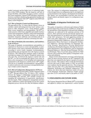 market constraints and the higher level of technology readi-
ness of the COTS products. But the longevity and lack of
design flexibility with COTS and legacy systems constrain
the system integration. Upfront COTS and legacy integration
decisions can help in identifying the appropriate interface and
performing the adequateV&V.SIPM supports early COTS and
legacy system integration.
8.4.3. Role of Interface Control and Management
The gap analysis (Fig. 12.) shows that the Agency’s focus on
interface control and management has lesser variance com-
pared to other integration issues. Good interfaces enable
better system integration and interoperability. The SIPM in-
cludes activities which foster adaptable and scalable interface
control and management. Interface control and management
ensures that internal and external interfaces are properly
identified, integrated, stabilized, and controlled early-on in
order to prevent expensive and time-consuming fixes later.
8.4.4. Role of Standards, Recommendation, and Guidelines
in the SI Process
The usage of standards, recommendations and guidelines is
important for SI process to ensure interoperability, to mini-
mize interface issues and to streamline development efforts.
According to survey results, standards, recommendations,
and guidelines play an important role in the Agency’s current
SI process. This reflected the regulatory nature of develop-
ment that was unique to the Agency. Though the variance was
only 22% (Fig. 12) between the Agency’s current state and
the SIPM, we still recommended the Agency focus more on
them as the consequences of not including such constraining
requirements in the SI process could be severe. SIPM empha-
sizes the use of standards, recommendations, and guidelines
to achieve uniformity and consistency in design thereby lead-
ing to simple systems integration.
8.4.5. Role of Configuration Management in SI Process
Configuration Management (CM) is another important aspect
of SIPM. The gap analysis (Fig. 12) shows a 26% variance
between the Agency’s configuration management and the
corresponding SIPM activities. SIPM includes activities for
managing the configuration of requirements, specification,
and test results. Weak configuration management activities
make it difficult to control and manage not just the systems
integration process but also the other development subproc-
esses. The variance in configuration management is a result
of the divulged focus on configuration due to very high focus
on documentation in the Agency’s development environment.
The Agency was recommended to provide more focus on
change controls and thereby improve its configuration man-
agement.
8.5. Quality of Integration Verification and
Validation
The quality of integration verification and validation (V&V)
directly impacts the overall outcome of SI Process. In the SIPM
the prerequisites of the integration verification and validation
subprocess are addressed in the upstream activities of SI
process. These upstream activities provide the required arti-
facts and requirements for an upfront and effective planning
of the V&V sub-process. Ten such supporting activities of
V&V from other subprocesses of SIPM were identified: (i)
Integration Requirements Subprocess: (Derive Qualification
Requirements, Derive Test Cases); (ii) Integration Architec-
ture Subprocess: (Develop Semantics for Integration, De-
velop Semantic Specification, Develop Qualification
Architecture, Develop Test Sequence, Develop Test Environ-
ments Specifications, Test Architecture); and (iii) Integration
Planning Subprocess: (Develop System Prototype, Test Sys-
tem Prototype). These 10 activities along with the five V&V
activities aid in achieving better quality of integration verifi-
cation and validation.
Figure 13showstheminimum,maximum,andaveragegap
values for these activities between our SIPM stipulations and
those that were reported by the Agency’s projects for each of
these activities. This analysis shows us that the downstream
activities that result in better quality of V&V are provided
more emphasis than the upstream activities. The average gap
values were less than 15% in the Integration Planning and
Integration Verification and Validation subprocesses. This
analysis also shows that more importance needs to be given
to the Integration Architecture subprocess (higher average
gap value of 45%) and thereby improve the quality of V&V.
9. CONCLUSIONS AND FUTURE WORK
The Systems Integration Process Model (SIPM) is developed
and applied to analyze one organization’s current Systems
Figure 13. Activities impacting quality of systems integration verification and validation. [Color figure can be viewed in the online issue, which
is available at www.interscience.wiley.com.]
SYSTEMS INTEGRATION FRAMEWORK FOR PROCESS ANALYSIS AND IMPROVEMENT 287
Systems Engineering DOI 10.1002/sys
 