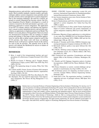 Integration process and activities, and recommend improve-
ments. Most available standards, maturity models, and meth-
odologies address systems integration issues partially and do
not take a holistic end-to-end approach to systems integration.
Due to the emerging challenges, the need for a holistic ap-
proach to systems integration has become critical. Our Sys-
tems Integration Process Model is developed as a result of
extensive research in the field and intends to provide a com-
prehensive approach to systems integration. The application
of our SIPM to evaluate, analyze, and optimize one organiza-
tion’s current systems integration process and activities pro-
vided us an opportunity to implement and test our Model. The
Model is in its early phases of being piloted. There are at least
two doctoral-level researchers who are working on further
testing and refining it. Our hope is that in the future applica-
tions we will be able to define metrics related to each of the
45 SI activities. Our future work will focus on defining
different levels of SI process maturity based on the metrics
for each of the SI activities. The maturity level of the SI
process will indicate the likelihood for success or failure of
the product or project.
REFERENCES
C. Beise, A model of the is/organizational interface and users’
perceptions of is effectiveness, Computr Personnel 15(2) (1994),
10–24.
A. Bianchi, D. Caivano, V. Marengo, and G. Visaggio, Iterative
reengineering of legacy systems, IEEE Trans Softw Eng 29(3)
(2003), 225–241.
D. Buede, The engineering design of systems, Wiley, New York,
2000.
P.G. Carlock and R.E. Fenton, System of Systems (SoS) enterprise
systems engineering for information-intensive organizations,
Syst Eng 4 (2001), 242–261.
J.O. Grady, Systems integration, CRC Press, Boca Raton, FL, 1994.
H.J. Harrington, The new model for improvement: Total improve-
ment management, Bus Process Re-Eng Management J 1(1)
(1995), 31.
ISO/IEC, 15288:2002, Systems engineering—system life cycle
processes, International Organization for Standardization/Inter-
national Electrotechnical Commission, Geneva, 2002.
R. Jain, Systems integration course notes, Stevens Institute of Tech-
nology, Hoboken, NJ, 2007.
R.Jain,A.Chandrasekaran,andO.Erol,Aframeworkforend-to-end
approach to systems integration, Int J Indust Syst Eng 4(6)
(2009), to appear.
R. Jain, A. Chandrasekaran, G. Elias, and R. Cloutier, Exploring the
impact of systems architecture and systems requirements on
systems integration complexity, IEEE Syst J (June 2008), 209–
223.
D. Konstantas, Migration of legacy applications to a corba platform:
A case study, Proc IFIP/IEEE Int Conf Distributed Platforms:
Client/Server and Beyond: DCE, CORBA, ODP and Adv Dis-
tributed Appl, 1996, pp. 100–112.
K. Kosanke, F. Vernadat, and M. Zelm, CIMOSA: Enterprise engi-
neering and integration,Computers in Industry 40 (1999), 83–97.
S. McConnell, Software quality at top speed, Software Dev 4(8)
(1996), 38–42.
M.A. Mische, “Defining systems integration,” Reengineering: Sys-
tems integration success, M. A. Mische (Editor), CRC Press,
Boca Raton, FL, 1998.
OSD, Commercial item acquisition: Considerations and lessons
learned, Office of the Secretary of Defense, Washington, DC,
2002.
T.U. Pimmler and S.D. Eppinger, Integration analysis of product
decompositions, ASME Conf Des Theory Methodol, 1994, pp.
343–351.
W.B. Rouse, Enterprises as systems: essential challenges and ap-
proaches to transformation, Syst Eng 8 (2005), 138–150.
SEI, Evolutionary process for integrating cots-based systems: A
overview, Carnegie Mellon, Software Engineering Institute,
Pittsburgh, 2002.
E. Trauth and E. Cole, The organization interface: A method for
supporting end users of packaged software, MIS Quart 16(1)
(1992), 35–53.
Rashmi Jain is an Associate Professor of Systems Engineering at Stevens Institute of Technology. Dr. Jain has over 15
years ofexperienceofworkingonInformationTechnology(IT) systems.PriortojoiningStevensshewaswithAccenture
(formerly known as Andersen Consulting). Over the course of her career she has been involved in leading the
implementation of large and complex systems engineering and integration projects. She has given invited lectures
internationally at Keio University, and Shibaura Institute of Technology, Japan, Overseas Chinese Institute of Technol-
ogy (OCIT), Taiwan, Indian Institute of Technology—Delhi etc. She is a visiting professor for System Architecture
and Integration at Keio University. Her teaching and research interests include systems integration, systems architecture
and design, business process reengineering, and rapid systems engineering. Dr. Jain has authored several papers on
these topics. She holds Ph.D. and M.S. degrees in Technology Management from Stevens Institute of Technology.
288 JAIN, CHANDRASEKARAN, AND EROL
Systems Engineering DOI 10.1002/sys
 