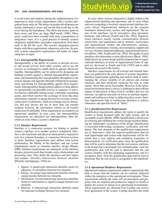 to avoid issues and surprises during the implementation, it is
important to elicit system requirements with a systems inte-
gration focus early on. The delays in product development are
mainly attributed to errors and rework that result due to the
errors during the final phases. The effort and money spent on
these errors and fixes are huge [McConnell, 1996]. These
errors could have been avoided with early consideration of
integration issues. It is a good practice to identify systems
integration stakeholders and gather requirements from them
early in the SE life cycle. The systems integration process
begins with these requirements subprocess activities. In gen-
eral, systems integration requirements fall under six major
categories or types
5.1.1. Interoperability Requirements
Interoperability is the ability of systems to provide services
to and accept services from other systems, and to use the
services so exchanged to enable them to operate effectively
together. Interoperability can be achieved by designing and
building systems against a defined interoperability require-
ment, and maintaining that interoperability throughout as the
system changes and upgrades through configuration manage-
ment, and testing for interoperability against those require-
ments. Interoperability Requirements address or help address
an operationally recognizable activity or sequence of activi-
ties that has a definable starting action, a definable concluding
action, and which involves the exchange of items like data,
information, material, or energy between two or moresystems
(subsystems or platforms). Such an exchange may be interac-
tive and may involve the use of more than one transfer
medium; however, the information content on all transfer
media must be definable. These requirements are related to an
operational capability. In most cases, few interoperability
requirements are identified and interoperability often be-
comes an issue when a system is deployed.
5.1.2. Interface Requirements
Interface is a connection resource for linking to another
system’s interface or to another system’s component. Inter-
face is the functional and physical characteristics required to
exist at a common boundary or connection between systems
or items. Interface requirements must address total system
performance, the fidelity of the interface, and any system
requirements meant to constrain interface design [Buede,
2000]. Interface requirements are statements on the interface
designs, protocols used, data formats, entityrelationships,and
processing rules. They define the interfaces and their inputs
and outputs. Interface Interactions between elements
[Pimmler and Eppinger, 1994] are:
1. Spatial: A spatial-type interaction identifies needs for
adjacency or orientation between two elements.
2. Energy: An energy-type interaction identifies needs for
energy transfer between two elements.
3. Information: An information-type interaction identifies
needs for information or signal exchange between two
elements.
4. Material: A material-type interaction identifies needs
for materials exchange between two elements.
In cases where systems integration is highly linked to the
organizational planning and operations and in cases where
end-user computing is involved, organizational interfaces be-
come critical. Organizational interfaces are the common
boundaries between user, system, and organization. The na-
ture of the interfaces can be procedures, data, personnel,
hardware, and software [Trauth and Cole, 1992]. Organiza-
tional interfaces mainly include communication between
user/system, and organization and its subunits, user/system,
and organizational vendors and subcontractors, organiza-
tion/team coordination, training, documentation, support and
services, business alignment planning, organizational innova-
tion [Beise, 1994; Trauth and Cole, 1992]. The quality of such
interfaces also determines system effectiveness [Beise, 1994].
Implications on system design and development due to organ-
izational interfaces in terms of organizational forms of sup-
port are discussed in Trauth and Cole [1992] and in other
literature discussed in the former.
Interface requirements for all external and internal inter-
faces are gathered in the early phases of systems integration.
Interface requirements gathering and analysis help in under-
standing the critical variables of all internal and external
interfaces and their predicted variations but only to some
extent—those that can be foreseeable. However, in the opera-
tional environment there is always a challenge to deal with the
impact of interaction of these critical variables that was not
foreseen. An upfront and early-on focus on interface require-
ments and architecture helps in addressing these issues. Inter-
face requirements help in architecting interfaces to achieve
robustness and specified level of “ilities.”
5.1.3. Qualification/Test Requirements
Qualification requirements address the needs to qualify the
system as being designed right, the right system, and an
acceptable system [Buede, 2000]. Qualification is the process
of verifying and validating the system design and then obtain-
ing the stakeholder’s acceptance of the design. Qualification
is associated with testing, acceptance, verification, and vali-
dation. The four elements of the qualification requirements
are (i) observance—how the expected qualification data for
each input/output and system-wide requirements will be ob-
tained, that is, test, analysis and simulation, inspection, or
demonstration; (ii) verification plan—how the qualification
data will be used to determine that the real systems conforms
to the design that is developed; (iii) validation plan—how the
qualification data will be used to determine that the real
system complies with the originating requirements; and (iv)
acceptance plan—how the qualification data will be used to
determine that the real system is acceptable to the stakehold-
ers.
5.1.4. Operational Readiness Requirements
Operational readiness requirements address requirements that
help to ensure that the solution can be correctly deployed
within the enterprise or the operational environments. These
requirements identify the entire roll out procedures and pro-
grams that are required and production support to install or
deploy the system or release in its operational environments.
These requirements are obtained from ConOps and service
level agreements of the system. ConOps describes the result
278 JAIN, CHANDRASEKARAN, AND EROL
Systems Engineering DOI 10.1002/sys
 