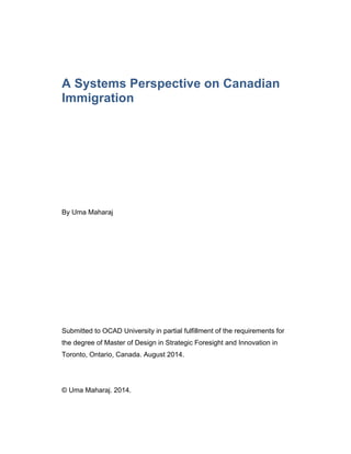 A Systems Perspective on Canadian
Immigration
By Uma Maharaj
Submitted to OCAD University in partial fulfillment of the requirements for
the degree of Master of Design in Strategic Foresight and Innovation in
Toronto, Ontario, Canada. August 2014.
© Uma Maharaj. 2014.
 