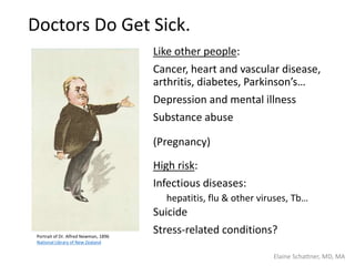 Doctors Do Get Sick.
Like other people:
Cancer, heart and vascular disease,
arthritis, diabetes, Parkinson’s…
Depression and mental illness
Substance abuse
(Pregnancy)
High risk:
Infectious diseases:
hepatitis, flu & other viruses, Tb…
Suicide
Stress-related conditions?Portrait of Dr. Alfred Newman, 1896
National Library of New Zealand
Elaine Schattner, MD, MA
 