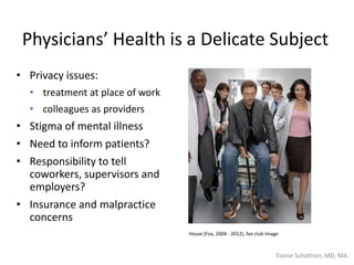 Physicians’ Health is a Delicate Subject
• Privacy issues:
• treatment at place of work
• colleagues as providers
• Stigma of mental illness
• Need to inform patients?
• Responsibility to tell
coworkers, supervisors and
employers?
• Insurance and malpractice
concerns
House (Fox, 2004 - 2012), fan club image
Elaine Schattner, MD, MA
 