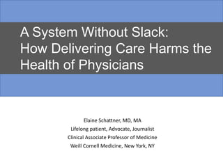 Elaine Schattner, MD, MA
Lifelong patient, Advocate, Journalist
Clinical Associate Professor of Medicine
Weill Cornell Medicine, New York, NY
A System Without Slack:
How Delivering Care Harms the
Health of Physicians
 