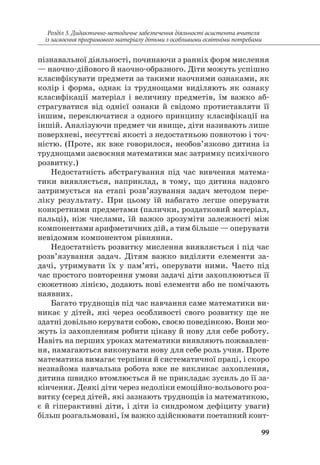 99
Розділ 3. Дидактично-методичне забезпечення діяльності асистента вчителя
із засвоєння програмового матеріалу дітьми з особливими освітніми потребами
пізнавальної діяльності, починаючи з ранніх форм мислення
— наочно-дійового й наочно-образного. Діти можуть успішно
класифікувати предмети за такими наочними ознаками, як
колір і форма, однак із труднощами виділяють як ознаку
класифікації матеріал і величину предметів, їм важко аб-
страгуватися від однієї ознаки й свідомо протиставляти її
іншим, переключатися з одного принципу класифікації на
іншій. Аналізуючи предмет чи явище, діти називають лише
поверхневі, несуттєві якості з недостатньою повнотою і точ-
ністю. (Проте, як вже говорилося, необов’язково дитина із
труднощами засвоєння математики має затримку психічного
розвитку.)
Недостатність абстрагування під час вивчення матема-
тики виявляється, наприклад, в тому, що дитина надовго
затримується на етапі розв’язування задач методом пере-
ліку результату. При цьому їй набагато легше оперувати
конкретними предметами (палички, роздатковий матеріал,
пальці), ніж числами, їй важко зрозуміти залежності між
компонентами арифметичних дій, а тим більше — оперувати
невідомим компонентом рівняння.
Недостатність розвитку мислення виявляється і під час
розв’язування задач. Дітям важко виділяти елементи за-
дачі, утримувати їх у пам’яті, оперувати ними. Часто під
час простого повторення умови задачі діти захоплюються її
сюжетною лінією, додають нові елементи або не помічають
наявних.
Багато труднощів під час навчання саме математики ви-
никає у дітей, які через особливості свого розвитку ще не
здатні довільно керувати собою, своєю поведінкою. Вони мо-
жуть із захопленням робити цікаву й нову для себе роботу.
Навіть на перших уроках математики виявляють пожвавлен-
ня, намагаються виконувати нову для себе роль учня. Проте
математика вимагає терпіння й систематичної праці, і скоро
незнайома навчальна робота вже не викликає захоплення,
дитина швидко втомлюється й не прикладає зусиль до її за-
кінчення. Деякі діти через недоліки емоційно-вольового роз-
витку (серед дітей, які зазнають труднощів із математикою,
є й гіперактивні діти, і діти із синдромом дефіциту уваги)
більш розгальмовані, їм важко здійснювати поетапний конт­
 