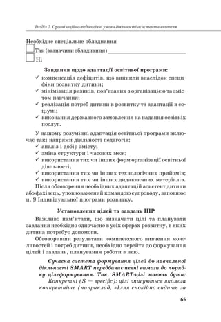 65
Розділ 2. Організаційно-педагогічні умови діяльності асистента вчителя
Необхідне спеціальне обладнання
Так(зазначитиобладнання)_________________________
Ні
Завдання щодо адаптації освітньої програми:
99 компенсація дефіцитів, що виникли внаслідок специ-
фіки розвитку дитини;
99 мінімізація ризиків, пов’язаних з організацією та зміс-
том навчання;
99 реалізація потреб дитини в розвитку та адаптації в со-
ціумі;
99 виконання державного замовлення на надання освітніх
послуг.
У нашому розумінні адаптація освітньої програми вклю-
чає такі напрями діяльності педагогів:
99 аналіз і добір змісту;
99 зміна структури і часових меж;
99 використання тих чи інших форм організації освітньої
діяльності;
99 використання тих чи інших технологічних прийомів;
99 використання тих чи інших дидактичних матеріалів.
Після обговорення необхідних адаптацій асистент дитини
або фахівець, уповноважений командою супроводу, заповнює
п. 9 Індивідуальної програми розвитку.
Установлення цілей та завдань ІПР
Важливо пам’ятати, що визначати цілі та планувати
завдання необхідно одночасно в усіх сферах розвитку, в яких
дитина потребує допомоги.
Обговоривши результати комплексного вивчення мож-
ливостей і потреб дитини, необхідно перейти до формування
цілей і завдань, планування роботи з нею.
Сучасна система формування цілей до навчальної
діяльності SMART передбачає певні вимоги до поряд-
ку цілеформування. Так, SMART-цілі мають бути:
Конкретні (S — specific): цілі описуються якомога
конкретніше (наприклад, «Ілля спокійно сидить за
 