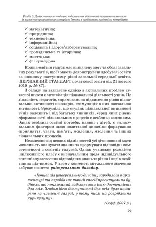 79
Розділ 3. Дидактично-методичне забезпечення діяльності асистента вчителя
із засвоєння програмового матеріалу дітьми з особливими освітніми потребами
99 математична;
99 природнича;
99 технологічна;
99 інформаційна;
99 соціальна і здоров’язбережувальна;
99 громадянська та історична;
99 мистецька;
99 фізкультурна.
Кожна освітня галузь має визначену мету та обсяг загаль-
них результатів, що їх мають демонструвати здобувачі освіти
на кожному наступному рівні загальної середньої освіти.
(ДЕРЖАВНИЙ СТАНДАРТ початкової освіти від 21 лютого
2018 р. № 87).
З огляду на зазначене однією з актуальних проблем су-
часної школи є активізація пізнавальної діяльності учнів. Це
діяльність педагогів, спрямована на підвищення рівня пізна-
вальної активності школярів, стимуляцію в них навчальної
активності. Зрозуміло, що ступінь пізнавальної активності
учнів залежить і від багатьох чинників, серед яких рівень
сформованості пізнавальних процесів є особливо важливим.
Однак особливі освітні потреби, наявні у дітей, є стриму-
вальним фактором щодо позитивної динаміки формування
сприйняття, уваги, пам’яті, мовлення, мислення та інших
пізнавальних процесів.
Незалежно від певних відмінностей усі діти повинні мати
можливість опанувати знання та сформувати відповідні ком-
петентності з освітніх галузей. Однак учнівське розмаїття
інклюзивного класу є визначальним щодо індивідуального
потенціалу засвоєння відповідних знань та рівня і видів необ-
хідних підтримок. У цьому контексті актуального значення
набуває поняття універсального дизайну.
«Концепція універсального дизайну зародилася в архі­
тектурі та передбачає такий спосіб проектування бу­
дівель, що покликаний забезпечити їхню доступність
для всіх. Згодом ідею доступності для всіх було поши­
рено на численні галузі, у тому числі на розроблення
курикулуму».
(Зефф, 2007 р.)
 