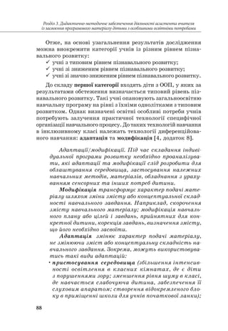88
Розділ 3. Дидактично-методичне забезпечення діяльності асистента вчителя
із засвоєння програмового матеріалу дітьми з особливими освітніми потребами
Отже, на основі узагальнення результатів дослідження
можна виокремити категорії учнів із різним рівнем пізна-
вального розвитку:
99 учні з типовим рівнем пізнавального розвитку;
99 учні зі зниженим рівнем пізнавального розвитку;
99 учні зі значно зниженим рівнем пізнавального розвитку.
До складу першої категорії входять діти з ООП, у яких за
результатами обстеження визначається типовий рівень піз-
навального розвитку. Такі учні опановують загальноосвітню
навчальну програму на рівні з їхніми однолітками з типовим
розвитком. Однак визначені освітні особливі потреби учнів
потребують залучення практичної технології специфічної
організації навчального процесу. До таких технологій навчання
в інклюзивному класі належать технології диференційова-
ного навчання: адаптація та модифікація [4, додаток 8].
Адаптації/модифікації. Під час складання індиві­
дуальної програми розвитку необхідно проаналізува­
ти, які адаптації та модифікації слід розробити для
облаштування середовища, застосування належних
навчальних методів, матеріалів, обладнання з ураху­
ванням сенсорних та інших потреб дитини.
Модифікація трансформує характер подачі мате­
ріалу шляхом зміни змісту або концептуальної склад­
ності навчального завдання. Наприклад, скорочення
змісту навчального матеріалу; модифікація навчаль­
ного плану або цілей і завдань, прийнятних для кон­
кретної дитини, корекція завдань, визначення змісту,
що його необхідно засвоїти.
Адаптація змінює характер подачі матеріалу,
не змінюючи зміст або концептуальну складність на­
вчального завдання. Зокрема, можуть використовува­
тись такі види адаптацій:
•	пристосування середовища (збільшення інтенсив­
ності освітлення в класних кімнатах, де є діти
з порушеннями зору; зменшення рівня шуму в класі,
де навчається слабочуюча дитина, забезпечення її
слуховим апаратом; створення відокремленого бло­
ку в приміщенні школи для учнів початкової ланки);
 