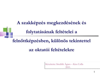 A szakképzés megkezdésének és folytatásának feltételei a felnőttképzésben, különös tekintettel az oktatói feltételekre Készítette: Strublik Ágnes – Kiss Csilla 2011. 