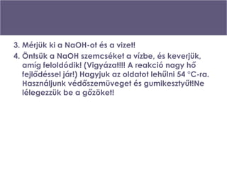 3. Mérjük ki a NaOH-ot és a vizet! 4. Öntsük a NaOH szemcséket a vízbe, és keverjük, amíg feloldódik! (Vigyázat!!! A reakció nagy hő fejlődéssel jár!) Hagyjuk az oldatot lehűlni 54 °C-ra. Használjunk védőszemüveget és gumikesztyűt!Ne lélegezzük be a gőzöket! 
