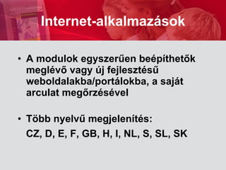 A modulok egyszerűen beépíthetők meglévő vagy új fejlesztésű weboldalakba/p ort álokba,   a saját arculat megőrzésével Több nyelvű megjelenítés :  CZ ,  D, E, F,  GB,  H ,  I, NL, S, SL, SK   Internet-alkalmazások 