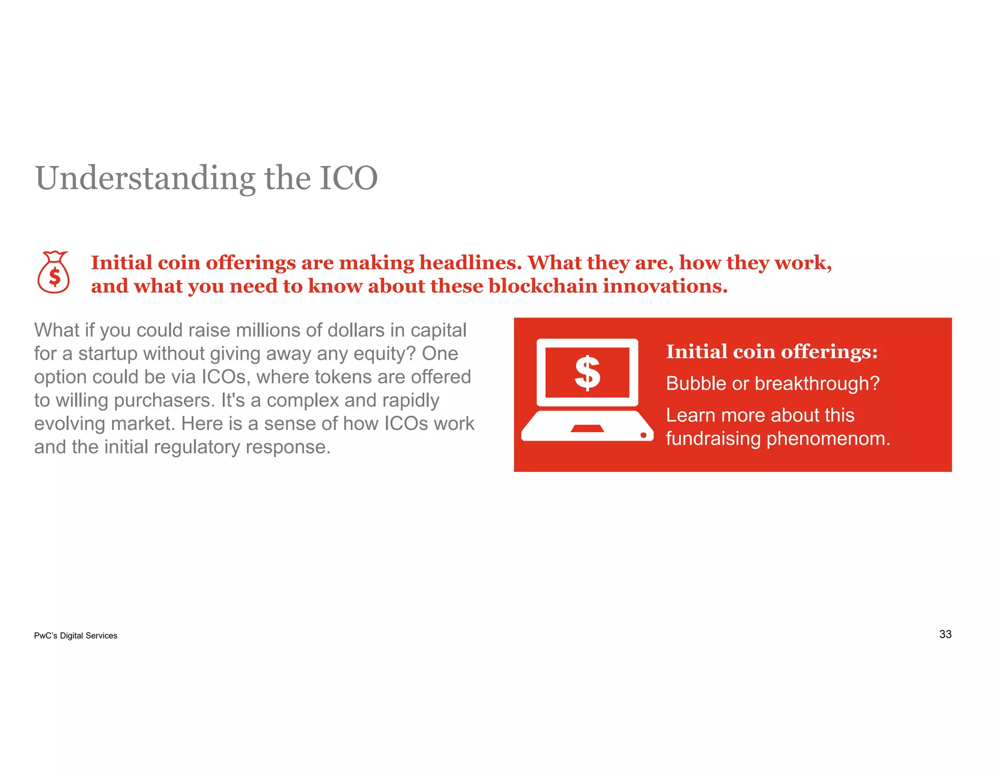 33PwC’s Digital Services
Understanding the ICO
Initial coin offerings are making headlines. What they are, how they work,
and what you need to know about these blockchain innovations.
What if you could raise millions of dollars in capital
for a startup without giving away any equity? One
option could be via ICOs, where tokens are offered
to willing purchasers. It's a complex and rapidly
evolving market. Here is a sense of how ICOs work
and the initial regulatory response.
Initial coin offerings:
Bubble or breakthrough?
Learn more about this
fundraising phenomenom.
 