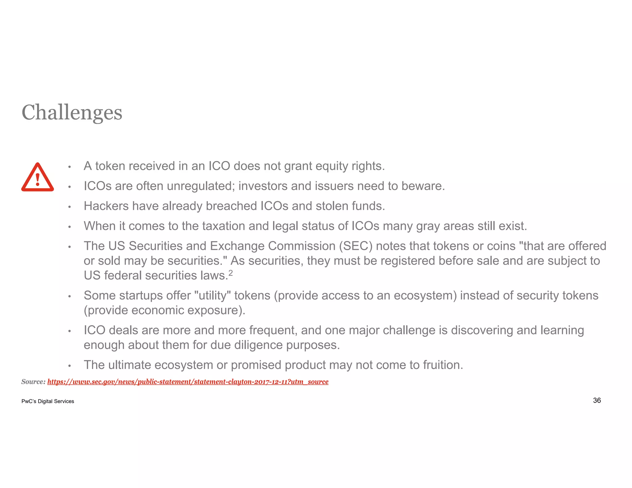 36PwC’s Digital Services
Challenges
Source: https://www.sec.gov/news/public-statement/statement-clayton-2017-12-11?utm_source
• A token received in an ICO does not grant equity rights.
• ICOs are often unregulated; investors and issuers need to beware.
• Hackers have already breached ICOs and stolen funds.
• When it comes to the taxation and legal status of ICOs many gray areas still exist.
• The US Securities and Exchange Commission (SEC) notes that tokens or coins "that are offered
or sold may be securities." As securities, they must be registered before sale and are subject to
US federal securities laws.2
• Some startups offer "utility" tokens (provide access to an ecosystem) instead of security tokens
(provide economic exposure).
• ICO deals are more and more frequent, and one major challenge is discovering and learning
enough about them for due diligence purposes.
• The ultimate ecosystem or promised product may not come to fruition.
 